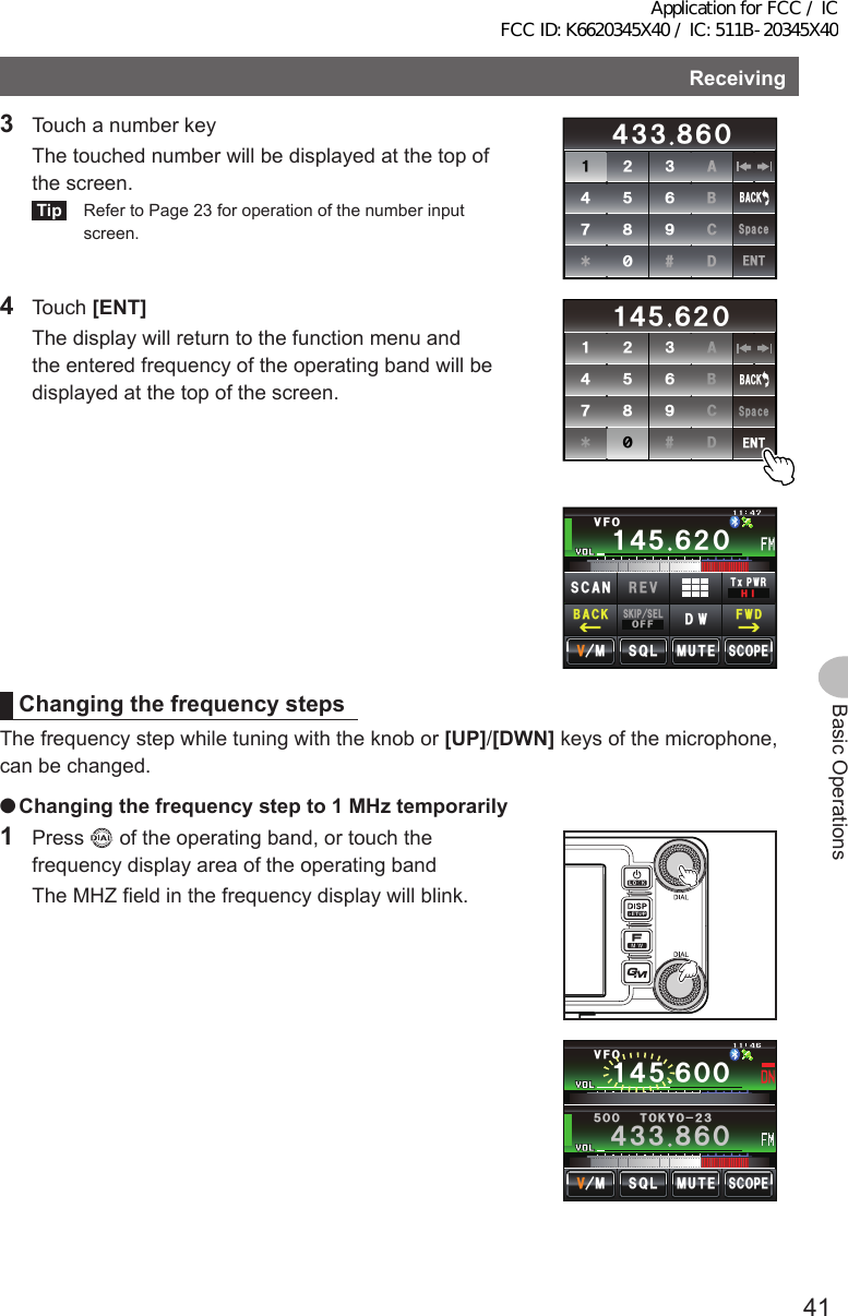 41Basic OperationsReceiving3  Touch a number key  The touched number will be displayed at the top of the screen.Tip  Refer to Page 23 for operation of the number input screen.ᲹᲺ᲻᲼ᲽᲾᲿ᳀᳁᳂#$%&amp;5RCEG&apos;06᲼᲻᲻ ᳀ᲾᲸ$#%-4 Touch [ENT]  The display will return to the function menu and the entered frequency of the operating band will be displayed at the top of the screen.ᲹᲺ᲻᲼ᲽᲾᲿ᳀᳁᳂#$%&amp;5RCEG&apos;06Ჹ᲼Ჽ ᲾᲺᲸ$#%-Ჹ᲼ᲽᲾᲸᲸᲹᲺ᳀;1-1*#/#Ჹ᲼Ჽ ᲾᲺᲸ/76&apos;5%12&apos;/853.8(15-+25&apos;.1((&amp;96Z294*+5%#0 4&apos;8(9&amp;$#%-ChangingthefrequencystepsThe frequency step while tuning with the knob or [UP]/[DWN] keys of the microphone, can be changed. ●Changingthefrequencystepto1MHztemporarily1 Press   of the operating band, or touch the frequency display area of the operating band  The MHZ field in the frequency display will blink.Ჹ᲼ᲽᲾᲸᲸ8(1᲼᲻᲻ ᳀ᲾᲸᲽᲸᲸ61-;1Ჺ᲻/76&apos;5%12&apos;/853.Application for FCC / IC FCC ID: K6620345X40 / IC: 511B-20345X40