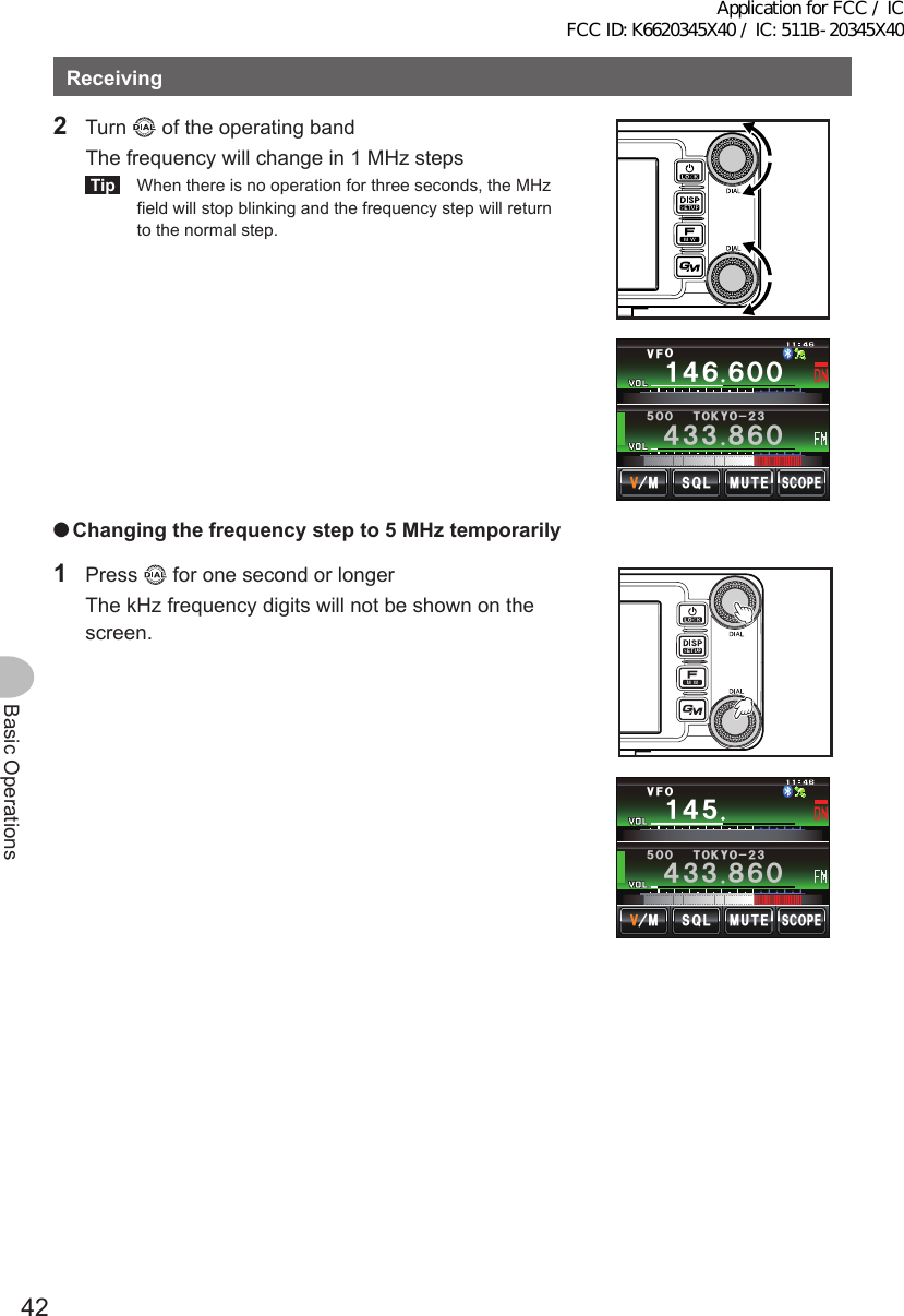 42Basic OperationsReceiving2 Turn   of the operating band  The frequency will change in 1 MHz stepsTip  When there is no operation for three seconds, the MHz field will stop blinking and the frequency step will return to the normal step.Ჹ᲼ᲾᲾᲸᲸ8(1᲼᲻᲻ ᳀ᲾᲸᲽᲸᲸ61-;1Ჺ᲻/76&apos;5%12&apos;/853. ●Changingthefrequencystepto5MHztemporarily1 Press   for one second or longer  The kHz frequency digits will not be shown on the screen.Ჹ᲼Ჽ8(1᲼᲻᲻ ᳀ᲾᲸᲽᲸᲸ61-;1Ჺ᲻/76&apos;5%12&apos;/853.Application for FCC / IC FCC ID: K6620345X40 / IC: 511B-20345X40