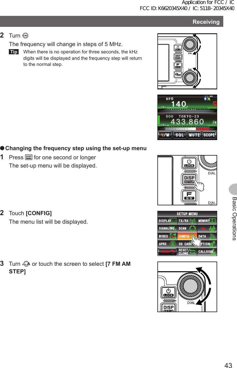 43Basic OperationsReceiving2 Turn   The frequency will change in steps of 5 MHz.Tip  When there is no operation for three seconds, the kHz digits will be displayed and the frequency step will return to the normal step.Ჹ᲼Ჸ8(1᲼᲻᲻ ᳀ᲾᲸᲽᲸᲸ61-;1Ჺ᲻/76&apos;5%12&apos;/853. ●Changingthefrequencystepusingtheset-upmenu1 Press   for one second or longer  The set-up menu will be displayed.2 Touch [CONFIG]  The menu list will be displayed.$#%-$#%-6:4:5&apos;672/&apos;074&apos;5&apos;6%.10&apos;%10(+)9Ჰ4&apos;55%#0&amp;+52.#;5+) 0#.+0)#245 126+105&amp;%#4&amp;/&apos;/14;&amp;#6#%#..5+) 03 Turn   or touch the screen to select [7FMAMSTEP]Application for FCC / IC FCC ID: K6620345X40 / IC: 511B-20345X40