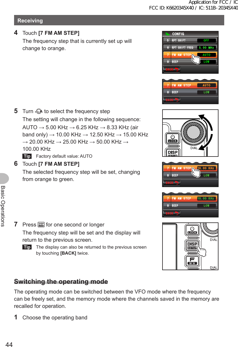 44Basic OperationsReceiving4 Touch [7FMAMSTEP]  The frequency step that is currently set up will change to orange.$#%-$#%-%10(+)4265*+(6(4&apos;3(/#/56&apos;2$&apos;&apos;2 /*\.19#7611((4265*+(6$#%-$#%-4265*+(6(4&apos;3(/#/56&apos;2$&apos;&apos;2 /*\.19#7615 Turn   to select the frequency step  The setting will change in the following sequence:  AUTO → 5.00 KHz → 6.25 KHz → 8.33 KHz (air band only) → 10.00 KHz → 12.50 KHz → 15.00 KHz → 20.00 KHz → 25.00 KHz → 50.00 KHz → 100.00 KHzTip  Factory default value: AUTO6 Touch [7FMAMSTEP]  The selected frequency step will be set, changing from orange to green.$#%-$#%-4265*+(6(4&apos;3(/#/56&apos;2$&apos;&apos;2 /*\ -*\.19$#%-$#%-4265*+(6(4&apos;3(/#/56&apos;2$&apos;&apos;2 /*\ -*\.197 Press   for one second or longer  The frequency step will be set and the display will return to the previous screen.Tip  The display can also be returned to the previous screen by touching [BACK] twice.SwitchingtheoperatingmodeThe operating mode can be switched between the VFO mode where the frequency can be freely set, and the memory mode where the channels saved in the memory are recalled for operation.1  Choose the operating bandApplication for FCC / IC FCC ID: K6620345X40 / IC: 511B-20345X40