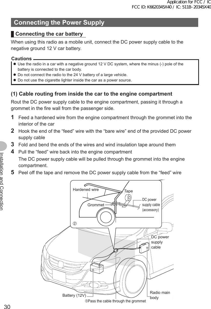 30Installation and ConnectionConnectingthePowerSupplyConnectingthecarbatteryWhen using this radio as a mobile unit, connect the DC power supply cable to the negative ground 12 V car battery.Cautions zUse the radio in a car with a negative ground 12 V DC system, where the minus (-) pole of the battery is connected to the car body. zDo not connect the radio to the 24 V battery of a large vehicle. zDo not use the cigarette lighter inside the car as a power source.(1)CableroutingfrominsidethecartotheenginecompartmentRout the DC power supply cable to the engine compartment, passing it through a grommet in the fire wall from the passenger side.1  Feed a hardened wire from the engine compartment through the grommet into the interior of the car2  Hook the end of the “feed” wire with the “bare wire” end of the provided DC power supply cable3  Fold and bend the ends of the wires and wind insulation tape around them4  Pull the “feed” wire back into the engine compartment  The DC power supply cable will be pulled through the grommet into the engine compartment.5  Peel off the tape and remove the DC power supply cable from the “feed” wire②テープかための針金グロメットバッテリー（12V）①グロメットに貫通させるDC電源ケーブル無線機本体Hardened wireGrommetBattery (12V)TapeDC power supply cable (accessory)DC power supply cable➀Pass the cable through the grommetRadio main bodyApplication for FCC / IC FCC ID: K6620345X40 / IC: 511B-20345X40
