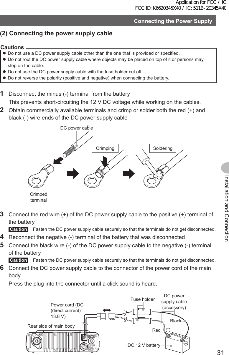 31Installation and ConnectionConnectingthePowerSupply(2)ConnectingthepowersupplycableCautions zDo not use a DC power supply cable other than the one that is provided or specified. zDo not rout the DC power supply cable where objects may be placed on top of it or persons may step on the cable. zDo not use the DC power supply cable with the fuse holder cut off. zDo not reverse the polarity (positive and negative) when connecting the battery.1  Disconnect the minus (-) terminal from the battery  This prevents short-circuiting the 12 V DC voltage while working on the cables.2  Obtain commercially available terminals and crimp or solder both the red (+) and black (-) wire ends of the DC power supply cableDC電源ケーブル圧着端子圧着 ハンダ付けDC power cableCrimped terminalCrimping Soldering3  Connect the red wire (+) of the DC power supply cable to the positive (+) terminal of the batteryCaution  Fasten the DC power supply cable securely so that the terminals do not get disconnected.4  Reconnect the negative (-) terminal of the battery that was disconnected5  Connect the black wire (-) of the DC power supply cable to the negative (-) terminal of the batteryCaution  Fasten the DC power supply cable securely so that the terminals do not get disconnected.6  Connect the DC power supply cable to the connector of the power cord of the main body  Press the plug into the connector until a click sound is heard.本体後面電源コード（DC(直流)13.8V） 黒色DC電源ケーブル（付属品）DC12Vバッテリーヒューズホルダー赤色Rear side of main bodyPower cord (DC (direct current) 13.8 V)Fuse holder DC power supply cable (accessory)DC 12 V batteryRedBlackApplication for FCC / IC FCC ID: K6620345X40 / IC: 511B-20345X40