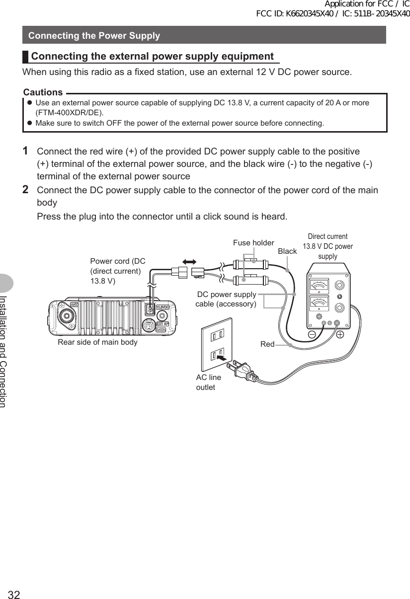 32Installation and ConnectionConnectingthePowerSupplyConnectingtheexternalpowersupplyequipmentWhen using this radio as a fixed station, use an external 12 V DC power source.Cautions zUse an external power source capable of supplying DC 13.8 V, a current capacity of 20 A or more (FTM-400XDR/DE). zMake sure to switch OFF the power of the external power source before connecting.1  Connect the red wire (+) of the provided DC power supply cable to the positive (+) terminal of the external power source, and the black wire (-) to the negative (-) terminal of the external power source2  Connect the DC power supply cable to the connector of the power cord of the main body  Press the plug into the connector until a click sound is heard.本体後面電源コード（DC(直流)13.8V）黒色 直流安定化電源装置AC100VコンセントDC電源ケーブル（付属品）ヒューズホルダー赤色Power cord (DC (direct current) 13.8 V)Rear side of main bodyBlackRedAC line outletDC power supply cable (accessory)Fuse holderDirect current 13.8 V DC power supplyApplication for FCC / IC FCC ID: K6620345X40 / IC: 511B-20345X40