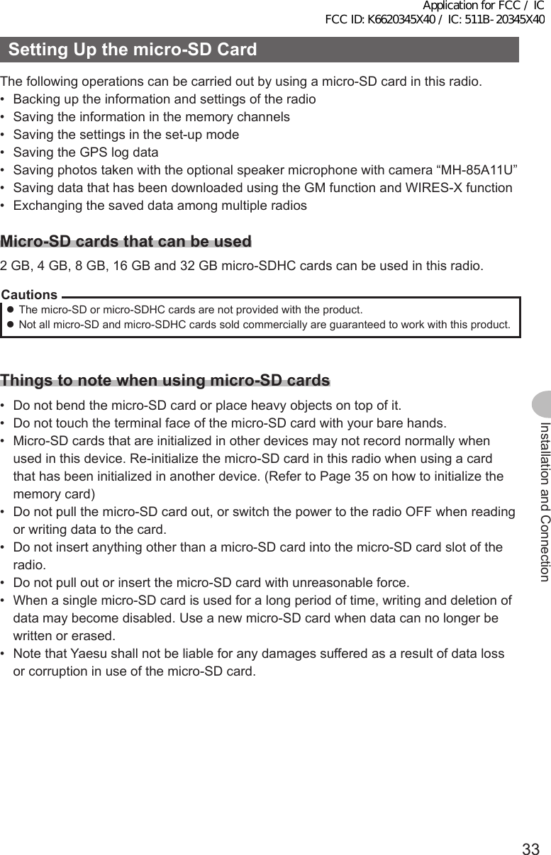33Installation and ConnectionSettingUpthemicro-SDCardThe following operations can be carried out by using a micro-SD card in this radio.•  Backing up the information and settings of the radio•  Saving the information in the memory channels•  Saving the settings in the set-up mode•  Saving the GPS log data•  Saving photos taken with the optional speaker microphone with camera “MH-85A11U”•  Saving data that has been downloaded using the GM function and WIRES-X function•  Exchanging the saved data among multiple radiosMicro-SDcardsthatcanbeused2 GB, 4 GB, 8 GB, 16 GB and 32 GB micro-SDHC cards can be used in this radio.Cautions zThe micro-SD or micro-SDHC cards are not provided with the product. zNot all micro-SD and micro-SDHC cards sold commercially are guaranteed to work with this product.Thingstonotewhenusingmicro-SDcards•  Do not bend the micro-SD card or place heavy objects on top of it.•  Do not touch the terminal face of the micro-SD card with your bare hands.•  Micro-SD cards that are initialized in other devices may not record normally when used in this device. Re-initialize the micro-SD card in this radio when using a card that has been initialized in another device. (Refer to Page 35 on how to initialize the memory card)•  Do not pull the micro-SD card out, or switch the power to the radio OFF when reading or writing data to the card.•  Do not insert anything other than a micro-SD card into the micro-SD card slot of the radio.•  Do not pull out or insert the micro-SD card with unreasonable force.•  When a single micro-SD card is used for a long period of time, writing and deletion of data may become disabled. Use a new micro-SD card when data can no longer be written or erased.•  Note that Yaesu shall not be liable for any damages suffered as a result of data loss or corruption in use of the micro-SD card.Application for FCC / IC FCC ID: K6620345X40 / IC: 511B-20345X40