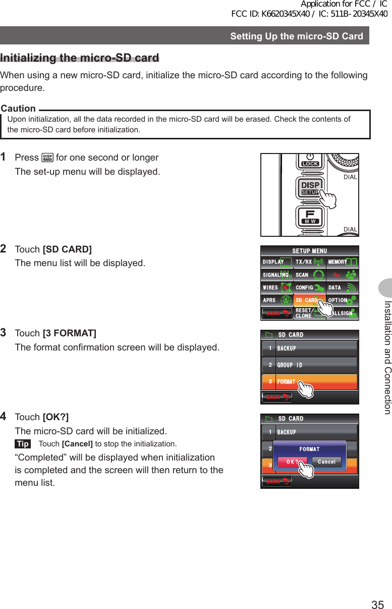 35Installation and ConnectionSettingUpthemicro-SDCardInitializingthemicro-SDcardWhen using a new micro-SD card, initialize the micro-SD card according to the following procedure.CautionUpon initialization, all the data recorded in the micro-SD card will be erased. Check the contents of the micro-SD card before initialization.1 Press   for one second or longer  The set-up menu will be displayed.2 Touch [SDCARD]  The menu list will be displayed.$#%-$#%-6:4:5&apos;672/&apos;074&apos;5&apos;6%.10&apos;%10(+)9Ჰ4&apos;55%#0&amp;+52.#;5+) 0#.+0)#245 126+105&amp;%#4&amp;/&apos;/14;&amp;#6#%#..5+) 03 Touch [3FORMAT]  The format confirmation screen will be displayed.5&amp;%#4&amp;(14/#6)4172+&amp;$#%-72ᲹᲺ᲻$#%-$#%-4 Touch [OK?]  The micro-SD card will be initialized.Tip Touch [Cancel] to stop the initialization.  “Completed” will be displayed when initialization is completed and the screen will then return to the menu list.5&amp;%#4&amp;(14/#6)4172+&amp;$#%-72ᲹᲺ᲻$#%-$#%-%CPEGᲴ1-!(14/#6Application for FCC / IC FCC ID: K6620345X40 / IC: 511B-20345X40