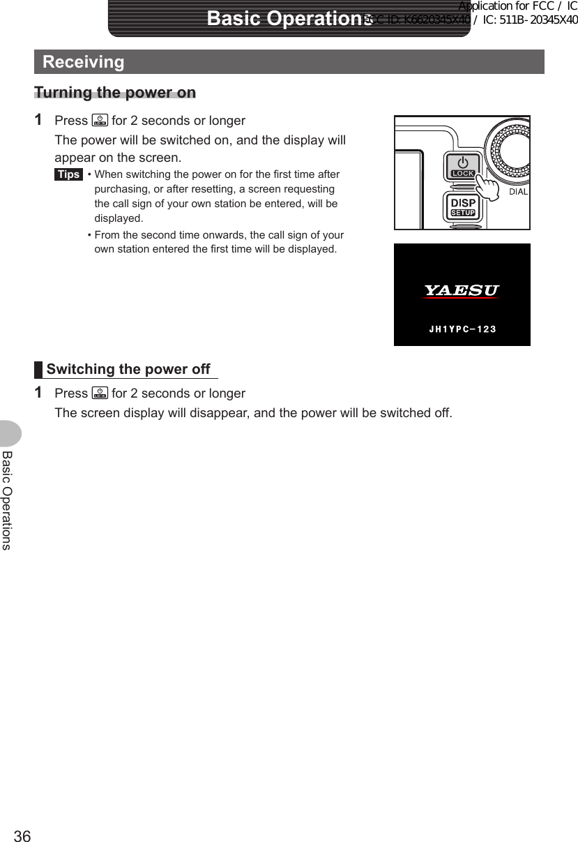 36Basic OperationsReceivingTurningthepoweron1 Press   for 2 seconds or longer  The power will be switched on, and the display will appear on the screen.Tips  •  When switching the power on for the first time after purchasing, or after resetting, a screen requesting the call sign of your own station be entered, will be displayed.  •  From the second time onwards, the call sign of your own station entered the first time will be displayed.2%ᲹᲹ Ჺ᲻;*,Switchingthepoweroff1 Press   for 2 seconds or longer  The screen display will disappear, and the power will be switched off.BasicOperationsApplication for FCC / IC FCC ID: K6620345X40 / IC: 511B-20345X40