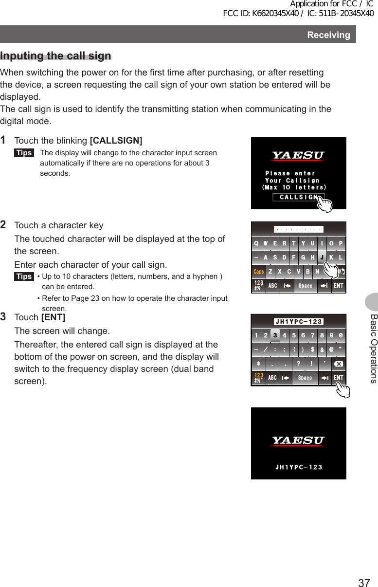 37Basic OperationsReceivingInputingthecallsignWhen switching the power on for the first time after purchasing, or after resetting the device, a screen requesting the call sign of your own station be entered will be displayed.The call sign is used to identify the transmitting station when communicating in the digital mode.1  Touch the blinking [CALLSIGN]Tips   The display will change to the character input screen automatically if there are no operations for about 3 seconds.%#..5+)02ᲴGCUGGPVGT/CZᲹᲸᲴGVVGTU;QWT%CᲴ ᲴUKIP2  Touch a character key  The touched character will be displayed at the top of the screen.   Enter each character of your call sign.Tips  •  Up to 10 characters (letters, numbers, and a hyphen ) can be entered.  •  Refer to Page 23 on how to operate the character input screen.39&apos;46; 7 +12#5&amp;()*,- .&lt;:%8$0/#$% 5RCEG&apos;06@ᲹᲺ᲻%CRU$#%-3 Touch [ENT]  The screen will change.  Thereafter, the entered call sign is displayed at the bottom of the power on screen, and the display will switch to the frequency display screen (dual band screen).ᲹᲺ᲻᲼ᲽᲾᲿ᳀ ᳁ ᳂ &quot; #$% 5RCEG&apos;06%CPEGᲴ!@ᲹᲺ᲻2%ᲹᲹ Ჺ᲻;*,2%ᲹᲹ Ჺ᲻;*,Application for FCC / IC FCC ID: K6620345X40 / IC: 511B-20345X40