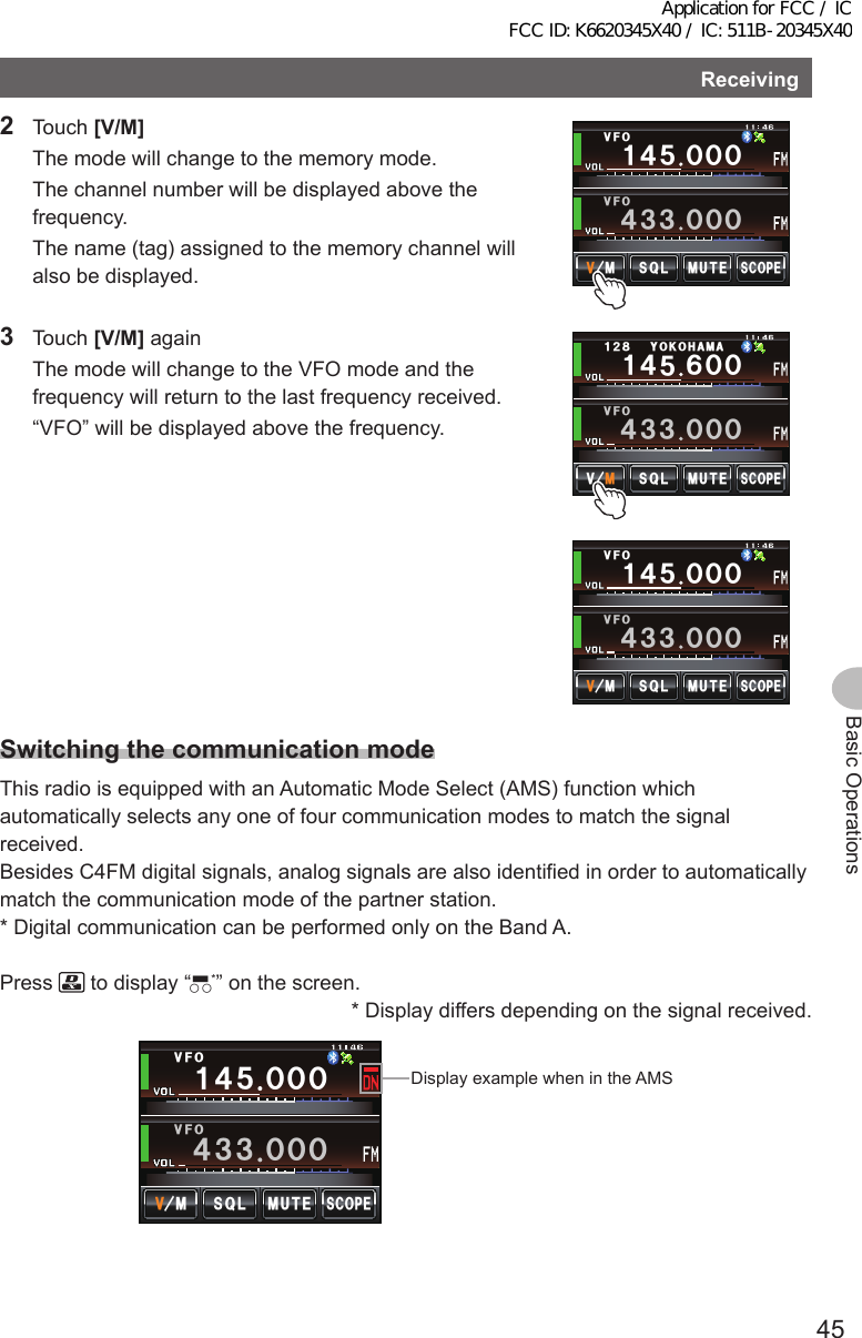 45Basic OperationsReceiving2 Touch [V/M]  The mode will change to the memory mode.  The channel number will be displayed above the frequency.  The name (tag) assigned to the memory channel will also be displayed./76&apos;5%12&apos;/853.8(18(1Ჹ᲼ᲽᲸᲸᲸ᲼᲻᲻ ᲸᲸᲸ3 Touch [V/M] again  The mode will change to the VFO mode and the frequency will return to the last frequency received.  “VFO” will be displayed above the frequency.Ჹ᲼ᲽᲾᲸᲸᲹᲺ᳀;1-1*#/#/76&apos;5%12&apos;/8 53.8(1᲼᲻᲻ ᲸᲸᲸ/76&apos;5%12&apos;/853.8(18(1Ჹ᲼ᲽᲸᲸᲸ᲼᲻᲻ ᲸᲸᲸSwitchingthecommunicationmodeThis radio is equipped with an Automatic Mode Select (AMS) function which automatically selects any one of four communication modes to match the signal received.Besides C4FM digital signals, analog signals are also identified in order to automatically match the communication mode of the partner station.* Digital communication can be performed only on the Band A.Press   to display “▀○○*” on the screen.* Display differs depending on the signal received./76&apos;5%12&apos;/853.8(18(1Ჹ᲼ᲽᲸᲸᲸ᲼᲻᲻ ᲸᲸᲸAMS時の表示例Display example when in the AMSApplication for FCC / IC FCC ID: K6620345X40 / IC: 511B-20345X40