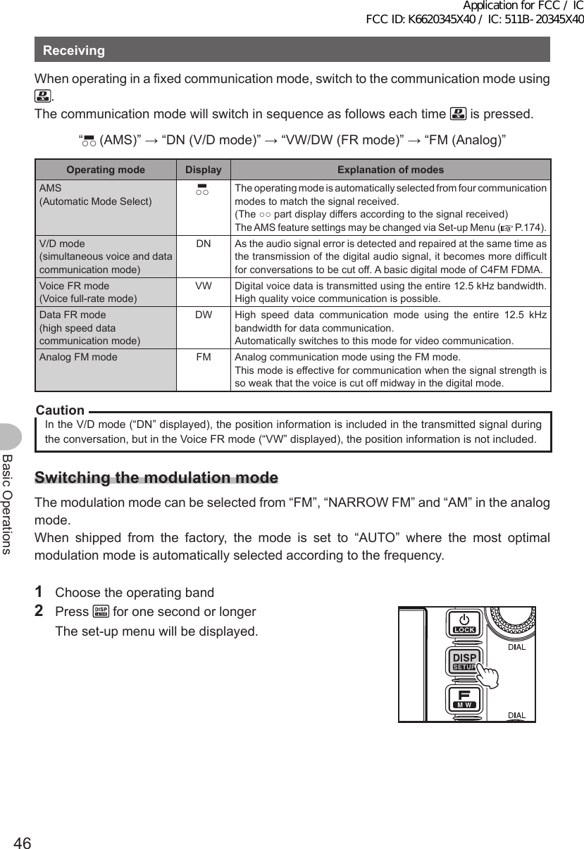 46Basic OperationsReceivingWhen operating in a fixed communication mode, switch to the communication mode using .The communication mode will switch in sequence as follows each time   is pressed.“▀○○ (AMS)” → “DN (V/D mode)” → “VW/DW (FR mode)” → “FM (Analog)”Operatingmode Display ExplanationofmodesAMS(Automatic Mode Select)▀○○ The operating mode is automatically selected from four communication modes to match the signal received.(The ○○ part display differs according to the signal received)The AMS feature settings may be changed via Set-up Menu (  P.174).V/D mode(simultaneous voice and data communication mode)DN As the audio signal error is detected and repaired at the same time as the transmission of the digital audio signal, it becomes more difficult for conversations to be cut off. A basic digital mode of C4FM FDMA.Voice FR mode(Voice full-rate mode)VW Digital voice data is transmitted using the entire 12.5 kHz bandwidth. High quality voice communication is possible.Data FR mode(high speed data communication mode)DW High speed data communication mode using the entire 12.5 kHz bandwidth for data communication.Automatically switches to this mode for video communication.Analog FM mode FM Analog communication mode using the FM mode.This mode is effective for communication when the signal strength is so weak that the voice is cut off midway in the digital mode.CautionIn the V/D mode (“DN” displayed), the position information is included in the transmitted signal during the conversation, but in the Voice FR mode (“VW” displayed), the position information is not included.SwitchingthemodulationmodeThe modulation mode can be selected from “FM”, “NARROW FM” and “AM” in the analog mode.When shipped from the factory, the mode is set to “AUTO” where the most optimal modulation mode is automatically selected according to the frequency.1  Choose the operating band2 Press   for one second or longer  The set-up menu will be displayed.Application for FCC / IC FCC ID: K6620345X40 / IC: 511B-20345X40