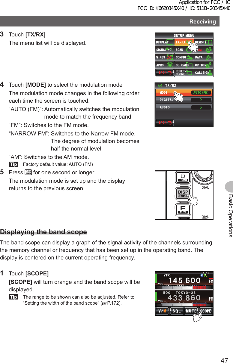 47Basic OperationsReceiving3 Touch [TX/RX]  The menu list will be displayed.$#%-$#%-6:4:5&apos;672/&apos;074&apos;5&apos;6%.10&apos;%10(+)9Ჰ4&apos;55%#0&amp;+52.#;5+) 0#.+0)#245 126+105&amp;%#4&amp;/&apos;/14;&amp;#6#%#..5+) 04 Touch [MODE] to select the modulation mode  The modulation mode changes in the following order each time the screen is touched:  “AUTO (FM)”:  Automatically switches the modulation mode to match the frequency band  “FM”: Switches to the FM mode.  “NARROW FM”:  Switches to the Narrow FM mode. The degree of modulation becomes half the normal level.  “AM”: Switches to the AM mode.Tip  Factory default value: AUTO (FM)$#%-$#%-6:4:ŻŻ/1&amp;&apos;&amp;+)+6#.#7&amp;+1#761(/5 Press   for one second or longer  The modulation mode is set up and the display returns to the previous screen.DisplayingthebandscopeThe band scope can display a graph of the signal activity of the channels surrounding the memory channel or frequency that has been set up in the operating band. The display is centered on the current operating frequency.1 Touch [SCOPE] [SCOPE] will turn orange and the band scope will be displayed.Tip  The range to be shown can also be adjusted. Refer to “Setting the width of the band scope” ( P.172).Ჹ᲼ᲽᲾᲸᲸ8(1᲼᲻᲻ ᳀ᲾᲸᲽᲸᲸ61-;1Ჺ᲻/76&apos;5%12&apos;/8 53.Application for FCC / IC FCC ID: K6620345X40 / IC: 511B-20345X40