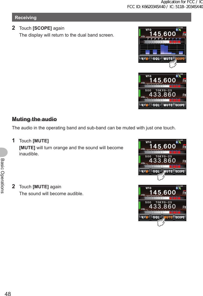 48Basic OperationsReceiving2 Touch [SCOPE] again  The display will return to the dual band screen.Ჹ᲼ᲽᲾᲸᲸ8(1᲼᲻᲻ ᳀ᲾᲸᲽᲸᲸ61-;1Ჺ᲻/76&apos;5%12&apos;/8 53.5%12&apos;Ჹ᲼ᲽᲾᲸᲸ8(1/76&apos;᲻ᲽᲿ᳁ᲹᲹ/8 53.MutingtheaudioThe audio in the operating band and sub-band can be muted with just one touch.1 Touch [MUTE] [MUTE] will turn orange and the sound will become inaudible.Ჹ᲼ᲽᲾᲸᲸ8(1᲼᲻᲻ ᳀ᲾᲸᲽᲸᲸ61-;1Ჺ᲻/76&apos;5%12&apos;/8 53.2 Touch [MUTE] again  The sound will become audible.Ჹ᲼ᲽᲾᲸᲸ8(1᲼᲻᲻ ᳀ᲾᲸᲽᲸᲸ61-;1Ჺ᲻/76&apos;5%12&apos;/8 53.Application for FCC / IC FCC ID: K6620345X40 / IC: 511B-20345X40