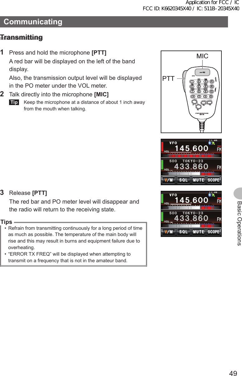 49Basic OperationsCommunicatingTransmitting1  Press and hold the microphone [PTT]   A red bar will be displayed on the left of the band display.  Also, the transmission output level will be displayed in the PO meter under the VOL meter.2  Talk directly into the microphone [MIC]Tip  Keep the microphone at a distance of about 1 inch away from the mouth when talking.LOCKP3P2P171482059BACD36P4LAMPDTMF MICROPHONEMH-48ABCJKLTUVGHIPQRSDEFMICMNOWXYZPTTMICᲹ᲼ᲽᲾᲸᲸ᲼᲻᲻ ᳀ᲾᲸᲽᲸᲸ61-;1Ჺ᲻/76&apos;5%12&apos;/853.8(13 Release [PTT]  The red bar and PO meter level will disappear and the radio will return to the receiving state.Tips•  Refrain from transmitting continuously for a long period of time as much as possible. The temperature of the main body will rise and this may result in burns and equipment failure due to overheating.•  “ERROR TX FREQ” will be displayed when attempting to transmit on a frequency that is not in the amateur band.Ჹ᲼ᲽᲾᲸᲸ᲼᲻᲻ ᳀ᲾᲸᲽᲸᲸ61-;1Ჺ᲻/76&apos;5%12&apos;/853.8(1Application for FCC / IC FCC ID: K6620345X40 / IC: 511B-20345X40