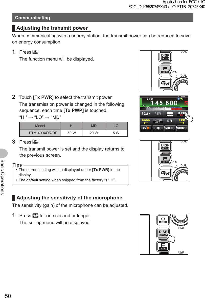 50Basic OperationsCommunicatingAdjustingthetransmitpowerWhen communicating with a nearby station, the transmit power can be reduced to save on energy consumption.1 Press   The function menu will be displayed.2 Touch [TxPWR] to select the transmit power  The transmission power is changed in the following sequence, each time [TxPWP] is touched.  “HI” → “LO” → “MD”Model HI MD LOFTM-400XDR/DE 50 W 20 W 5 WᲹ᲼ᲽᲾᲸᲸᲹᲺ᳀;1-1*#/# Ჸ8(1/76&apos;5%12&apos;/8 53.5-+25&apos;.1((&amp;96Z294*+5%#0 4&apos;8(9&amp;$#%-3 Press   The transmit power is set and the display returns to the previous screen.Tips•  The current setting will be displayed under [TxPWR] in the display.•  The default setting when shipped from the factory is “HI”.AdjustingthesensitivityofthemicrophoneThe sensitivity (gain) of the microphone can be adjusted.1 Press   for one second or longer  The set-up menu will be displayed.Application for FCC / IC FCC ID: K6620345X40 / IC: 511B-20345X40