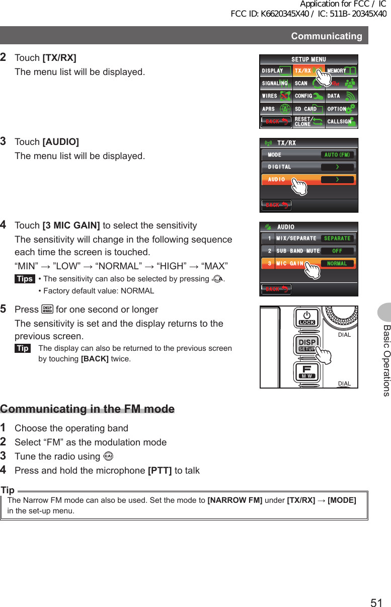 51Basic OperationsCommunicating2 Touch [TX/RX]  The menu list will be displayed.$#%-$#%-6:4:5&apos;672/&apos;074&apos;5&apos;6%.10&apos;%10(+)9Ჰ4&apos;55%#0&amp;+52.#;5+) 0#.+0)#245 126+105&amp;%#4&amp;/&apos;/14;&amp;#6#%#..5+) 03 Touch [AUDIO]  The menu list will be displayed.$#%-$#%-6:4:ŻŻ/1&amp;&apos;&amp;+)+6#.#7&amp;+1#761(/4 Touch [3MICGAIN] to select the sensitivity  The sensitivity will change in the following sequence each time the screen is touched.  “MIN” → ”LOW” → “NORMAL” → “HIGH” → “MAX”Tips  • The sensitivity can also be selected by pressing  .  • Factory default value: NORMAL$#%-$#%-((15&apos;2#4#6&apos;014/#.57$$#0&amp;/76&apos;/+:5&apos;2#4#6&apos;/+%)#+0#7&amp;+1ᲹᲺ᲻5 Press   for one second or longer  The sensitivity is set and the display returns to the previous screen.Tip  The display can also be returned to the previous screen by touching [BACK] twice.CommunicatingintheFMmode1  Choose the operating band2  Select “FM” as the modulation mode3  Tune the radio using 4  Press and hold the microphone [PTT] to talkTipThe Narrow FM mode can also be used. Set the mode to [NARROWFM] under [TX/RX] → [MODE]in the set-up menu.Application for FCC / IC FCC ID: K6620345X40 / IC: 511B-20345X40