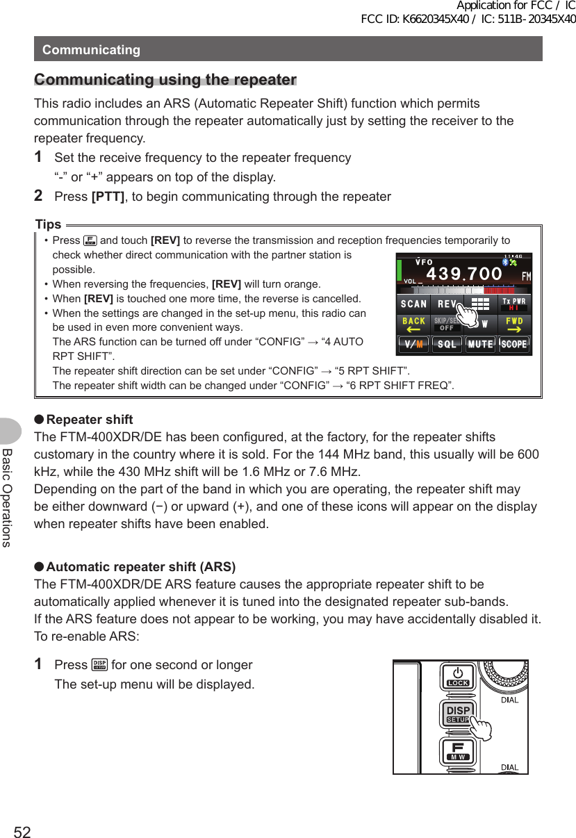 52Basic OperationsCommunicatingCommunicatingusingtherepeaterThis radio includes an ARS (Automatic Repeater Shift) function which permits communication through the repeater automatically just by setting the receiver to the repeater frequency.1  Set the receive frequency to the repeater frequency  “-” or “+” appears on top of the display.2 Press [PTT], to begin communicating through the repeaterTips•  Press   and touch [REV] to reverse the transmission and reception frequencies temporarily to check whether direct communication with the partner station is possible.•  When reversing the frequencies, [REV] will turn orange.•  When [REV] is touched one more time, the reverse is cancelled.•  When the settings are changed in the set-up menu, this radio can be used in even more convenient ways.The ARS function can be turned off under “CONFIG” → “4 AUTO RPT SHIFT”.The repeater shift direction can be set under “CONFIG” → “5 RPT SHIFT”.The repeater shift width can be changed under “CONFIG” → “6 RPT SHIFT FREQ”. ●RepeatershiftThe FTM-400XDR/DE has been configured, at the factory, for the repeater shifts customary in the country where it is sold. For the 144 MHz band, this usually will be 600 kHz, while the 430 MHz shift will be 1.6 MHz or 7.6 MHz.Depending on the part of the band in which you are operating, the repeater shift may be either downward (−) or upward (+), and one of these icons will appear on the display when repeater shifts have been enabled. ●Automaticrepeatershift(ARS)The FTM-400XDR/DE ARS feature causes the appropriate repeater shift to be automatically applied whenever it is tuned into the designated repeater sub-bands.If the ARS feature does not appear to be working, you may have accidentally disabled it.To re-enable ARS:1 Press   for one second or longer  The set-up menu will be displayed./76&apos;5%12&apos;/8 53.᲼᲻᳁ ᳀ᲾᲸᲽᲸᲺ᲼Ჹ61-;1Ჺ᲻᲼᲻᳁ ᲿᲸᲸ8(15-+25&apos;.1((&amp;96Z294*+5%#0 4&apos;8(9&amp;$#%-Application for FCC / IC FCC ID: K6620345X40 / IC: 511B-20345X40