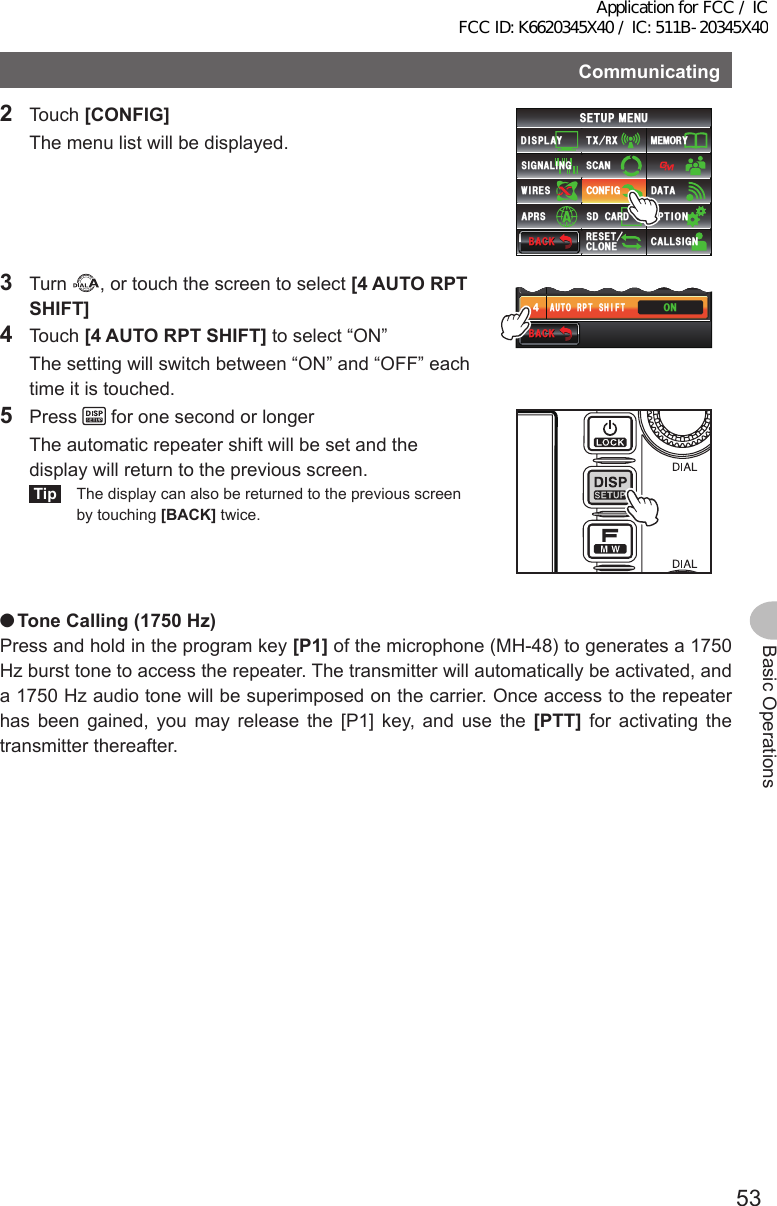 53Basic OperationsCommunicating2 Touch [CONFIG]  The menu list will be displayed.$#%-$#%-6:4:5&apos;672/&apos;074&apos;5&apos;6%.10&apos;%10(+)9Ჰ4&apos;55%#0&amp;+52.#;5+) 0#.+0)#245 126+105&amp;%#4&amp;/&apos;/14;&amp;#6#%#..5+) 03 Turn  , or touch the screen to select [4AUTORPTSHIFT]4 Touch [4AUTORPTSHIFT] to select “ON”  The setting will switch between “ON” and “OFF” each time it is touched.$#%-$#%-6+/&apos;&lt;10&apos;#7614265*+(676% ᲸᲸ᲻᲼105 Press   for one second or longer  The automatic repeater shift will be set and the display will return to the previous screen.Tip  The display can also be returned to the previous screen by touching [BACK] twice. ●ToneCalling(1750Hz)Press and hold in the program key [P1] of the microphone (MH-48) to generates a 1750 Hz burst tone to access the repeater. The transmitter will automatically be activated, and a 1750 Hz audio tone will be superimposed on the carrier. Once access to the repeater has been gained, you may release the [P1] key, and use the [PTT] for activating the transmitter thereafter.Application for FCC / IC FCC ID: K6620345X40 / IC: 511B-20345X40