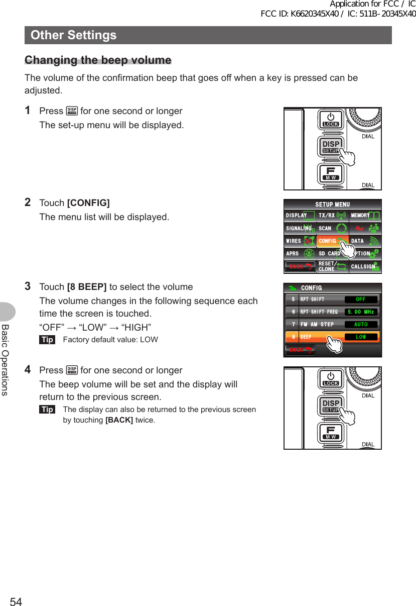 54Basic OperationsOtherSettingsChangingthebeepvolumeThe volume of the confirmation beep that goes off when a key is pressed can be adjusted.1 Press   for one second or longer  The set-up menu will be displayed.2 Touch [CONFIG]  The menu list will be displayed.$#%-$#%-6:4:5&apos;672/&apos;074&apos;5&apos;6%.10&apos;%10(+)9Ჰ4&apos;55%#0&amp;+52.#;5+) 0#.+0)#245 126+105&amp;%#4&amp;/&apos;/14;&amp;#6#%#..5+) 03 Touch [8BEEP] to select the volume  The volume changes in the following sequence each time the screen is touched.   “OFF” → “LOW” → “HIGH”Tip  Factory default value: LOW$#%-$#%-%10(+)4265*+(6(4&apos;3(/#/56&apos;2$&apos;&apos;2 /*\.19#7611((4265*+(64 Press   for one second or longer  The beep volume will be set and the display will return to the previous screen.Tip  The display can also be returned to the previous screen by touching [BACK] twice.Application for FCC / IC FCC ID: K6620345X40 / IC: 511B-20345X40