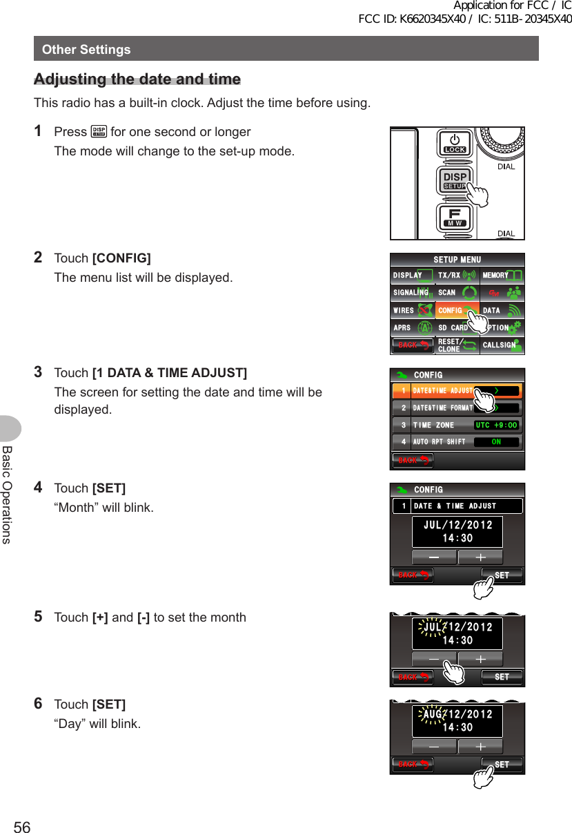 56Basic OperationsOtherSettingsAdjustingthedateandtimeThis radio has a built-in clock. Adjust the time before using.1 Press   for one second or longer  The mode will change to the set-up mode. 2 Touch [CONFIG]  The menu list will be displayed.$#%-$#%-6:4:5&apos;672/&apos;074&apos;5&apos;6%.10&apos;%10(+)9Ჰ4&apos;55%#0&amp;+52.#;5+) 0#.+0)#245 126+105&amp;%#4&amp;/&apos;/14;&amp;#6#%#..5+) 03 Touch [1DATA&amp;TIMEADJUST]  The screen for setting the date and time will be displayed.$#%-$#%-%10(+)&amp;#6&apos;6+/&apos;(14/#66+/&apos;&lt;10&apos;#7614265*+(676% ᲸᲸᲹᲺ᲻᲼10ŻŻ&amp;#6&apos;6+/&apos;#&amp;,7564 Touch [SET]  “Month” will blink.$#%-$#%-5&apos;6%10(+)ᲸᲸᲹᲹᲺ,7.Ჹ ᲺᲺ᲼᲻Ჹ&amp;#6&apos;6+/&apos;#&amp;,7565 Touch [+] and [-] to set the month$#%-$#%-5&apos;6ᲸᲹ ᲼᲻Ჹ&amp;#6&apos;6+/&apos;#&amp;,756ᲸᲹᲺ,7.Ჹ ᲺᲺ6 Touch [SET]  “Day” will blink.$#%-$#%-5&apos;6ᲸᲹ ᲼᲻Ჹ&amp;#6&apos;6+/&apos;#&amp;,756ᲸᲹᲺ#7)Ჹ ᲺᲺApplication for FCC / IC FCC ID: K6620345X40 / IC: 511B-20345X40