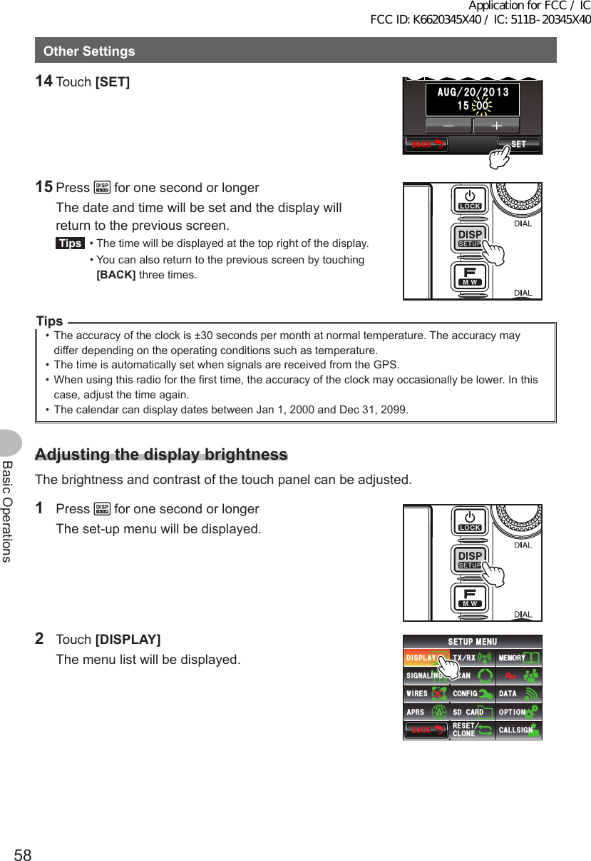 58Basic OperationsOtherSettings14 Touch [SET]$#%-$#%-5&apos;6ᲸᲹ ᲽᲸᲹ&amp;#6&apos;6+/&apos;#&amp;,756ᲸᲹ᲻#7)Ჺ ᲺᲸ15 Press   for one second or longer  The date and time will be set and the display will return to the previous screen.Tips  •  The time will be displayed at the top right of the display.  •  You can also return to the previous screen by touching [BACK] three times.Tips•  The accuracy of the clock is ±30 seconds per month at normal temperature. The accuracy may differ depending on the operating conditions such as temperature.•  The time is automatically set when signals are received from the GPS.•  When using this radio for the first time, the accuracy of the clock may occasionally be lower. In this case, adjust the time again.•  The calendar can display dates between Jan 1, 2000 and Dec 31, 2099. AdjustingthedisplaybrightnessThe brightness and contrast of the touch panel can be adjusted.1 Press   for one second or longer  The set-up menu will be displayed.2 Touch [DISPLAY]  The menu list will be displayed.$#%-$#%-6:4:5&apos;672/&apos;074&apos;5&apos;6%.10&apos;%10(+)9Ჰ4&apos;55%#0&amp;+52.#;5+) 0#.+0)#245 126+105&amp;%#4&amp;/&apos;/14;&amp;#6#%#..5+) 0Application for FCC / IC FCC ID: K6620345X40 / IC: 511B-20345X40