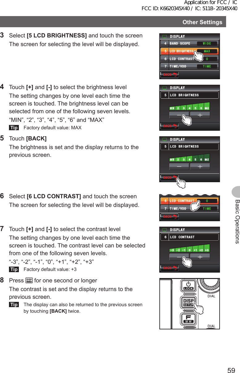 59Basic OperationsOtherSettings3 Select [5LCDBRIGHTNESS] and touch the screen  The screen for selecting the level will be displayed.9+&amp;&apos;6+/&apos;.%&amp;$4+)*60&apos;55&amp;+52.#;$#0&amp;5%12&apos;.%&amp;%1064#56 ⌽#:/6+/&apos;8&amp;&amp;᲼ᲽᲾᲿ$#%-$#%-4 Touch [+] and [-] to select the brightness level  The setting changes by one level each time the screen is touched. The brightness level can be selected from one of the following seven levels.  “MIN”, “2”, “3”, “4”, “5”, “6” and “MAX”Tip  Factory default value: MAX/#:/+0.%&amp;$4+)*60&apos;55Ჽ&amp;+52.#;$#%-$#%-5 Touch [BACK]  The brightness is set and the display returns to the previous screen./#:/+0.%&amp;$4+)*60&apos;55Ჽ&amp;+52.#;$#%-$#%-6 Select [6LCDCONTRAST] and touch the screen  The screen for selecting the level will be displayed.6+/&apos;.%&amp;$4+)*60&apos;55.%&amp;%1064#56 ⌽⍁6+/&apos;8&amp;&amp;ᲽᲾᲿ$#%-$#%-7 Touch [+] and [-] to select the contrast level  The setting changes by one level each time the screen is touched. The contrast level can be selected from one of the following seven levels.  “-3”, “-2”, “-1”, “0”, “+1”, “+2”, “+3”Tip  Factory default value: +3.%&amp;%1064#56Ჾ&amp;+52.#;$#%-$#%-   8 Press   for one second or longer  The contrast is set and the display returns to the previous screen.Tip  The display can also be returned to the previous screen by touching [BACK] twice.Application for FCC / IC FCC ID: K6620345X40 / IC: 511B-20345X40