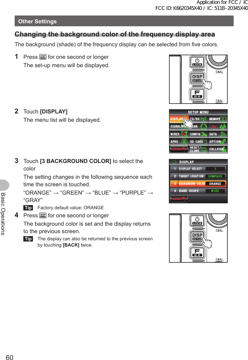 60Basic OperationsOtherSettingsChangingthebackgroundcolorofthefrequencydisplayareaThe background (shade) of the frequency display can be selected from five colors.1 Press   for one second or longer  The set-up menu will be displayed.2 Touch [DISPLAY]  The menu list will be displayed.$#%-$#%-6:4:5&apos;672/&apos;074&apos;5&apos;6%.10&apos;%10(+)9Ჰ4&apos;55%#0&amp;+52.#;5+) 0#.+0)#245 126+105&amp;%#4&amp;/&apos;/14;&amp;#6#%#..5+) 03 Touch [3BACKGROUNDCOLOR] to select the color  The setting changes in the following sequence each time the screen is touched.  “ORANGE” → “GREEN” → “BLUE” → “PURPLE” → “GRAY”Tip  Factory default value: ORANGEŻ6#4)&apos;6.1%#6+10&amp;+52.#;&amp;+52.#;5&apos;.&apos;%6#0)&apos;41$#%-)4170&amp;%1.14%1/2#559+&amp;&apos;$#0&amp;5%12&apos;ᲹᲺ᲻᲼$#%-$#%-4 Press   for one second or longer  The background color is set and the display returns to the previous screen.Tip  The display can also be returned to the previous screen by touching [BACK] twice.Application for FCC / IC FCC ID: K6620345X40 / IC: 511B-20345X40