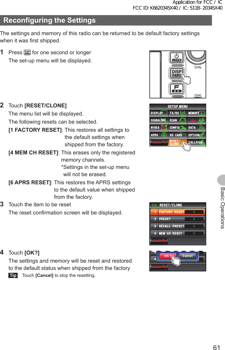 61Basic OperationsReconfiguringtheSettingsThe settings and memory of this radio can be returned to be default factory settings when it was first shipped.1 Press   for one second or longer  The set-up menu will be displayed.2 Touch [RESET/CLONE]  The menu list will be displayed.  The following resets can be selected. [1FACTORYRESET]:   This  restores all settings to the default settings when shipped from the factory. [4MEMCHRESET]:   This  erases only the registered memory channels. * Settings in the set-up menu will not be erased. [6APRSRESET]:   This  restores the APRS settings to the default value when shipped from the factory.$#%-$#%-6:4:5&apos;672/&apos;074&apos;5&apos;6%.10&apos;%10(+)9Ჰ4&apos;55%#0&amp;+52.#;5+) 0#.+0)#245 126+105&amp;%#4&amp;/&apos;/14;&amp;#6#%#..5+) 03  Touch the item to be reset  The reset confirmation screen will be displayed.$#%-$#%-4&apos;5&apos;6%.10&apos;ᲹᲺ᲻᲼(#%614;4&apos;5&apos;624&apos;5&apos;64&apos;%#..24&apos;5&apos;6/&apos;/%*4&apos;5&apos;6ŻŻŻŻ4 Touch [OK?]  The settings and memory will be reset and restored to the default status when shipped from the factoryTip Touch [Cancel] to stop the resetting.$#%-$#%-᲻᲼4&apos;%#..24&apos;5&apos;6/&apos;/%*4&apos;5&apos;6ŻŻ%CPEGᲴ1-!(#%614;4&apos;5&apos;6Application for FCC / IC FCC ID: K6620345X40 / IC: 511B-20345X40