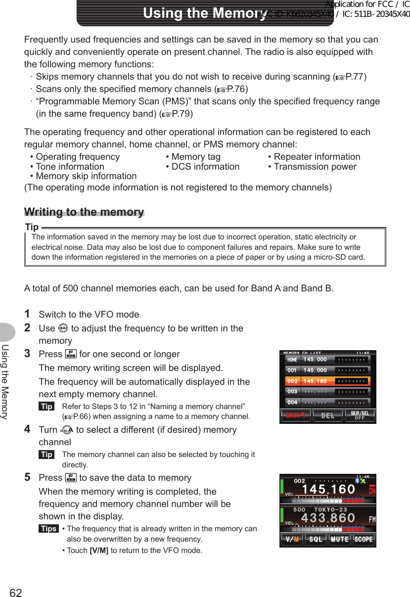 62Using the MemoryFrequently used frequencies and settings can be saved in the memory so that you can quickly and conveniently operate on present channel. The radio is also equipped with the following memory functions: · Skips memory channels that you do not wish to receive during scanning ( P.77) · Scans only the specified memory channels ( P.76) · “Programmable Memory Scan (PMS)” that scans only the specified frequency range (in the same frequency band) ( P.79)The operating frequency and other operational information can be registered to each regular memory channel, home channel, or PMS memory channel:• Operating frequency • Memory tag • Repeater information• Tone information • DCS information • Transmission power• Memory skip information(The operating mode information is not registered to the memory channels)WritingtothememoryTipThe information saved in the memory may be lost due to incorrect operation, static electricity or electrical noise. Data may also be lost due to component failures and repairs. Make sure to write down the information registered in the memories on a piece of paper or by using a micro-SD card.A total of 500 channel memories each, can be used for Band A and Band B.1  Switch to the VFO mode2 Use   to adjust the frequency to be written in the memory3 Press   for one second or longer  The memory writing screen will be displayed.  The frequency will be automatically displayed in the next empty memory channel.Tip  Refer to Steps 3 to 12 in “Naming a memory channel” (P.66) when assigning a name to a memory channel.4 Turn   to select a different (if desired) memory channelTip  The memory channel can also be selected by touching it directly.᲼ᲹᲸᲽᲸᲸ᲼ᲹᲸᲽᲸᲸ᲼ᲹᲹᲽᲸᲾᲹᲸᲸᲺᲸᲸ᲻ᲸᲸᲸ᲼ᲸᲸ$#%-$#%-5-+25&apos;.1((&amp;&apos;.&amp;&apos;.5 Press   to save the data to memory  When the memory writing is completed, the frequency and memory channel number will be shown in the display.Tips  •  The frequency that is already written in the memory can also be overwritten by a new frequency.  •   Touch  [V/M] to return to the VFO mode.Ჹ᲼ᲽᲹᲾᲸᲸᲸᲺ᲼᲻᲻ ᳀ᲾᲸᲽᲸᲸ61-;1Ჺ᲻/76&apos;5%12&apos;/8 53.UsingtheMemoryApplication for FCC / IC FCC ID: K6620345X40 / IC: 511B-20345X40