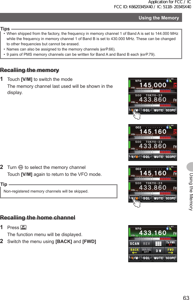 63Using the MemoryUsingtheMemoryTips•  When shipped from the factory, the frequency in memory channel 1 of Band A is set to 144.000 MHz while the frequency in memory channel 1 of Band B is set to 430.000 MHz. These can be changed to other frequencies but cannot be erased.•  Names can also be assigned to the memory channels ( P.66).•  9 pairs of PMS memory channels can be written for Band A and Band B each ( P.79).Recallingthememory1 Touch [V/M] to switch the mode  The memory channel last used will be shown in the display.Ჹ᲼ᲽᲹᲾᲸᲸᲸᲺ᲼᲻᲻ ᳀ᲾᲸᲽᲸᲸ61-;1Ჺ᲻/76&apos;5%12&apos;/8 53.Ჹ᲼ᲽᲸᲸᲸ᲼᲻᲻ ᳀ᲾᲸᲽᲸᲸ61-;1Ჺ᲻/76&apos;5%12&apos;/853.8(12 Turn   to select the memory channel Touch [V/M] again to return to the VFO mode.TipNon-registered memory channels will be skipped.Ჹ᲼ᲽᲹᲾᲸᲸᲸᲺ᲼᲻᲻ ᳀ᲾᲸᲽᲸᲸ61-;1Ჺ᲻/76&apos;5%12&apos;/8 53.Recallingthehomechannel1 Press   The function menu will be displayed.2  Switch the menu using [BACK] and [FWD]Ჹ᲼ᲽᲾᲸᲸᲹᲺ᳀;1-1*#/#᲼᲻᲻ ᲹᲾᲸ/76&apos;5%12&apos;/853.8(15-+25&apos;.1((&amp;96Z294*+5%#0 4&apos;8(9&amp;$#%-Application for FCC / IC FCC ID: K6620345X40 / IC: 511B-20345X40