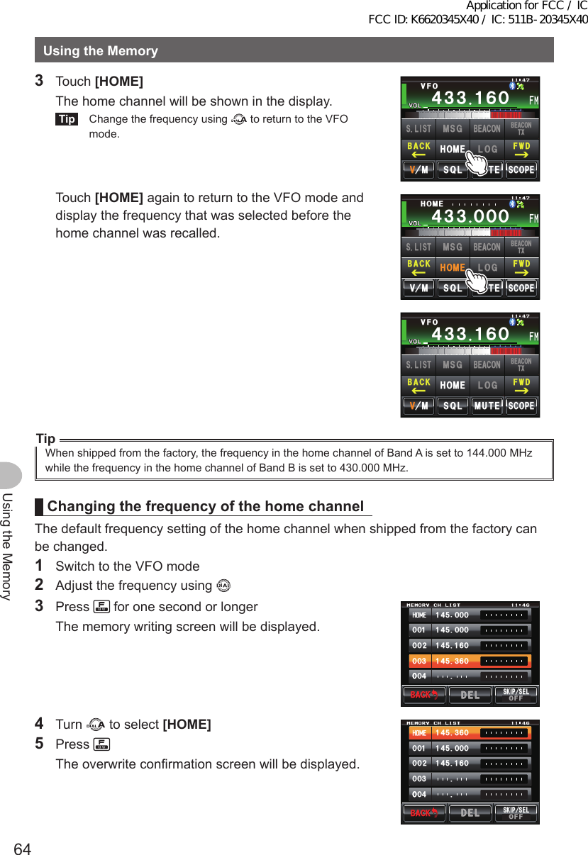 64Using the MemoryUsingtheMemory3 Touch [HOME]  The home channel will be shown in the display.Tip  Change the frequency using   to return to the VFO mode.Ჹ᲼ᲽᲾᲸᲸᲹᲺ᳀;1-1*#/#᲼᲻᲻ ᲹᲾᲸ/76&apos;5%12&apos;/853.8(1(9&amp;$#%-$&apos;#%106:5.+56.1)/5)$&apos;#%10*1/&apos; Touch [HOME] again to return to the VFO mode and display the frequency that was selected before the home channel was recalled.Ჹ᲼ᲽᲾᲸᲸᲹᲺ᳀;1-1*#/#᲼᲻᲻ ᲸᲸᲸ/76&apos;5%12&apos;/8 53.*1/&apos;(9&amp;$#%-$&apos;#%106:5.+56.1)/5)$&apos;#%10*1/&apos;Ჹ᲼ᲽᲾᲸᲸᲹᲺ᳀;1-1*#/#᲼᲻᲻ ᲹᲾᲸ/76&apos;5%12&apos;/853.8(1(9&amp;$#%-$&apos;#%106:5.+56.1)/5)$&apos;#%10*1/&apos;TipWhen shipped from the factory, the frequency in the home channel of Band A is set to 144.000 MHz while the frequency in the home channel of Band B is set to 430.000 MHz.ChangingthefrequencyofthehomechannelThe default frequency setting of the home channel when shipped from the factory can be changed.1  Switch to the VFO mode2  Adjust the frequency using 3 Press   for one second or longer  The memory writing screen will be displayed.᲼ᲹᲸᲽᲸᲸ᲼ᲹᲸᲽᲸᲸ᲼ᲹᲹᲽᲸᲾ᲼Ჹ᲻ᲽᲸᲾᲹᲸᲸᲺᲸᲸ᲻ᲸᲸᲸ᲼ᲸᲸ$#%-$#%-5-+25&apos;.1((&amp;&apos;.&amp;&apos;.4 Turn   to select [HOME]5 Press   The overwrite confirmation screen will be displayed.᲼Ჹ᲻ᲽᲸᲾ᲼ᲹᲸᲽᲸᲸ᲼ᲹᲹᲽᲸᲾᲹᲸᲸᲺᲸᲸ᲻ᲸᲸᲸ᲼ᲸᲸ$#%-$#%-5-+25&apos;.1((&amp;&apos;.&amp;&apos;.Application for FCC / IC FCC ID: K6620345X40 / IC: 511B-20345X40