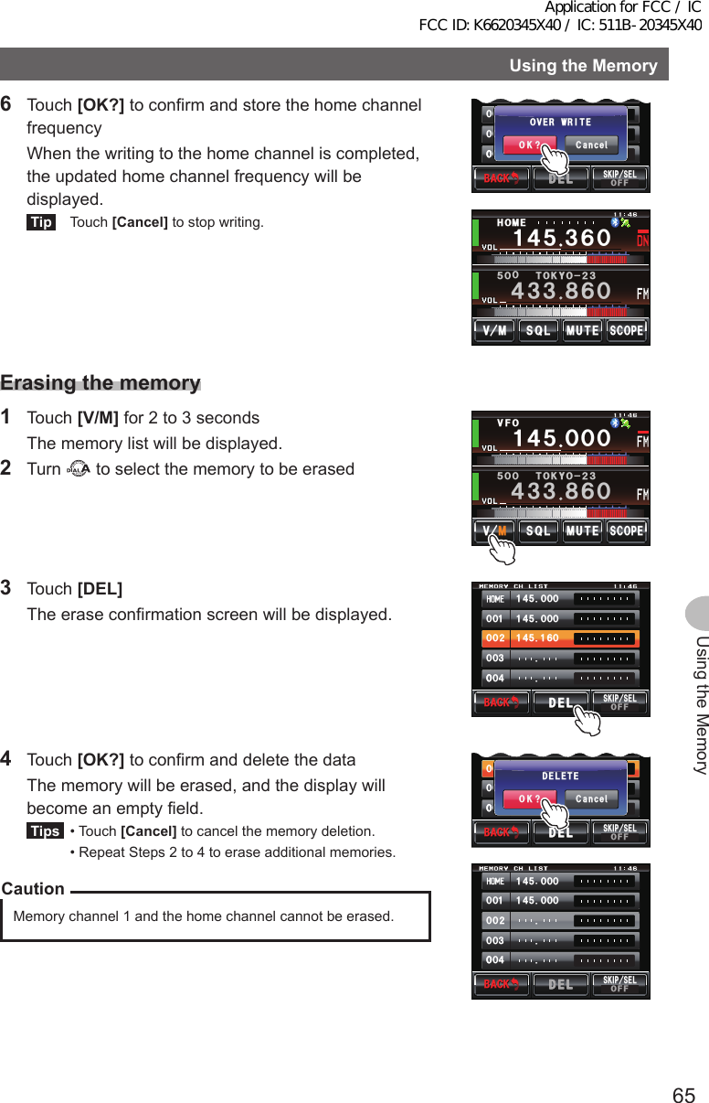 65Using the MemoryUsingtheMemory6 Touch [OK?] to confirm and store the home channel frequency  When the writing to the home channel is completed, the updated home channel frequency will be displayed.Tip Touch [Cancel] to stop writing.ᲾᲸ᲼᲻᲻ ᳀ᲾᲸᲽᲸᲸ61-;1Ჺ᲻/76&apos;5%12&apos;/8 53.Ჹ᲼Ჽ᲻*1/&apos;᲼ᲹᲸᲽᲸᲸ᲼ᲹᲾ᳀ᲸᲸᲹᲸᲸᲺᲸᲸ᲻ᲸᲸᲸ᲼ᲸᲸ%CPEGᲴ1-!18&apos;494+6&apos;$#%-$#%-5-+2 5&apos;.1((&amp;&apos;.&amp;&apos;.Erasingthememory1 Touch [V/M] for 2 to 3 seconds  The memory list will be displayed.2 Turn   to select the memory to be erasedᲹ᲼ᲽᲸᲸᲸ᲼᲻᲻ ᳀ᲾᲸᲽᲸᲸ61-;1Ჺ᲻/76&apos;5%12&apos;/8 53.8(13 Touch [DEL]  The erase confirmation screen will be displayed.᲼ᲹᲸᲽᲸᲸ᲼ᲹᲸᲽᲸᲸ᲼ᲹᲹᲽᲸᲾᲹᲸᲸᲺᲸᲸ᲻ᲸᲸᲸ᲼ᲸᲸ$#%-$#%-5-+25&apos;.1((&amp;&apos;.&amp;&apos;.4 Touch [OK?] to confirm and delete the data  The memory will be erased, and the display will become an empty field.Tips  •   Touch  [Cancel] to cancel the memory deletion.  •  Repeat Steps 2 to 4 to erase additional memories.CautionMemory channel 1 and the home channel cannot be erased.᲼ᲹᲸᲽᲸᲸ᲼ᲹᲸᲽᲸᲸᲹᲸᲸᲺᲸᲸ᲻ᲸᲸᲸ᲼ᲸᲸ$#%-$#%-5-+25&apos;.1((&amp;&apos;.&amp;&apos;.᲼ᲹᲸᲽᲸᲸ᲼ᲹᲾ᳀ᲸᲸᲹᲸᲸᲺᲸᲸ᲻ᲸᲸᲸ᲼ᲸᲸ%CPEGᲴ1-!&amp;&apos;.&apos;6&apos;$#%-$#%-5-+2 5&apos;.1((&amp;&apos;.&amp;&apos;.Application for FCC / IC FCC ID: K6620345X40 / IC: 511B-20345X40