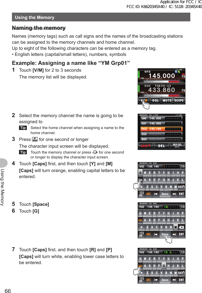 66Using the MemoryUsingtheMemoryNamingthememoryNames (memory tags) such as call signs and the names of the broadcasting stations can be assigned to the memory channels and home channel.Up to eight of the following characters can be entered as a memory tag.• English letters (capital/small letters), numbers, symbolsExample:Assigninganamelike“YMGrp01”1 Touch [V/M] for 2 to 3 seconds  The memory list will be displayed.Ჹ᲼ᲽᲸᲸᲸ᲼᲻᲻ ᳀ᲾᲸᲽᲸᲸ61-;1Ჺ᲻/76&apos;5%12&apos;/8 53.8(12  Select the memory channel the name is going to be assigned toTip  Select the home channel when assigning a name to the home channel.3 Press   for one second or longer  The character input screen will be displayed.Tip  Touch the memory channel or press   for one second or longer to display the character input screen.᲼ᲹᲸᲽᲸᲸ᲼ᲹᲸᲽᲸᲸ᲼ᲹᲹᲽᲸᲾᲹᲸᲸᲺᲸᲸ᲻ᲸᲸᲸ᲼ᲸᲸ$#%-$#%-5-+25&apos;.1((&amp;&apos;.&amp;&apos;.4 Touch [Caps] first, and then touch [Y] and [M] [Caps] will turn orange, enabling capital letters to be entered.39&apos;46;7+12#5&amp;()*,-.&lt;:%8$0/#$%5RCEG%CRU&apos;06@ᲹᲺ᲻$#%-᲼ᲺᲹ ᲹᲽᲸᲾᲸᲸ5 Touch [Space]6 Touch [G]39&apos;46;7+12#5&amp;()*,-.&lt;:%8$0/#$%5RCEG%CRU&apos;06@ᲹᲺ᲻$#%-᲼ᲺᲹ ᲹᲽᲸᲾᲸᲸ ;/7 Touch [Caps] first, and then touch [R] and [P] [Caps] will turn white, enabling lower case letters to be entered.39&apos;46;7+12#5&amp;()*,-.&lt;:%8$0/#$%5RCEG&apos;06@ᲹᲺ᲻$#%-%CRU᲼ᲺᲹ ᲹᲽᲸᲾᲸᲸ ;/)Application for FCC / IC FCC ID: K6620345X40 / IC: 511B-20345X40