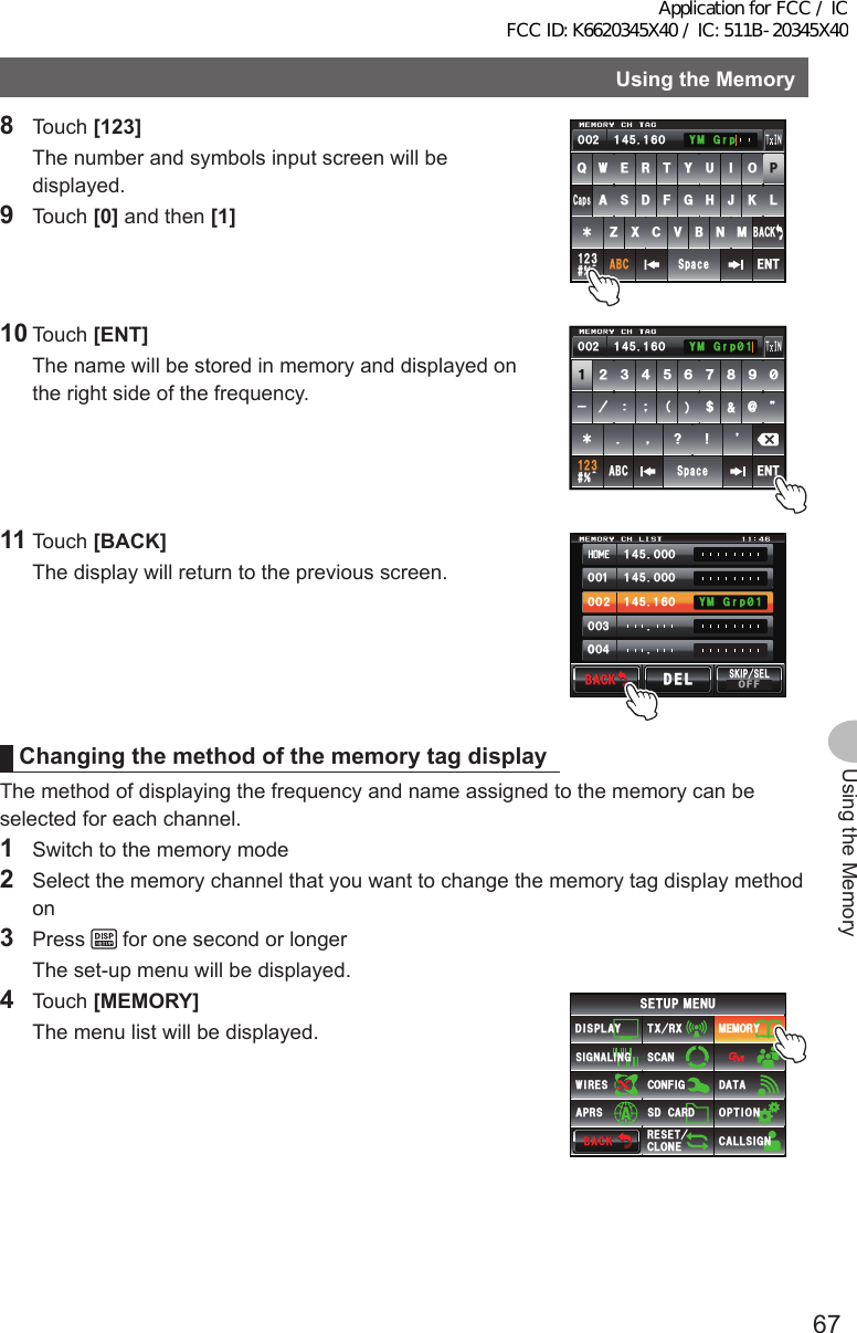 67Using the MemoryUsingtheMemory8 Touch [123]  The number and symbols input screen will be displayed.9 Touch [0] and then [1]39&apos;46;7+12#5&amp;()*,-.&lt;:%8$0/#$%5RCEG&apos;06@ᲹᲺ᲻$#%-%CRU᲼ᲺᲹ ᲹᲽᲸᲾᲸᲸ ;/)TR10 Touch [ENT]  The name will be stored in memory and displayed on the right side of the frequency.ᲹᲺ᲻᲼ᲽᲾ Ჿ ᳀᳁᳂ &quot; #$% 5RCEG&apos;06%CPEGᲴ!@ᲹᲺ᲻᲼ᲺᲹ ᲹᲽᲸᲾᲸᲸ ᳂Ჹ;/)TR11 Touch [BACK]  The display will return to the previous screen.᲼ᲹᲸᲽᲸᲸ᲼ᲹᲸᲽᲸᲸ᲼ᲹᲹᲽᲸᲾᲹᲸᲸᲺᲸᲸ᲻ᲸᲸᲸ᲼ᲸᲸ;/)TR᳂ Ჹ$#%-$#%-5-+25&apos;.1((&amp;&apos;.&amp;&apos;.ChangingthemethodofthememorytagdisplayThe method of displaying the frequency and name assigned to the memory can be selected for each channel.1  Switch to the memory mode2  Select the memory channel that you want to change the memory tag display method on3 Press   for one second or longer  The set-up menu will be displayed.4 Touch [MEMORY]  The menu list will be displayed.$#%-$#%-6:4:5&apos;672/&apos;074&apos;5&apos;6%.10&apos;%10(+)9Ჰ4&apos;55%#0&amp;+52.#;5+) 0#.+0)#245 126+105&amp;%#4&amp;/&apos;/14;&amp;#6#%#..5+) 0Application for FCC / IC FCC ID: K6620345X40 / IC: 511B-20345X40