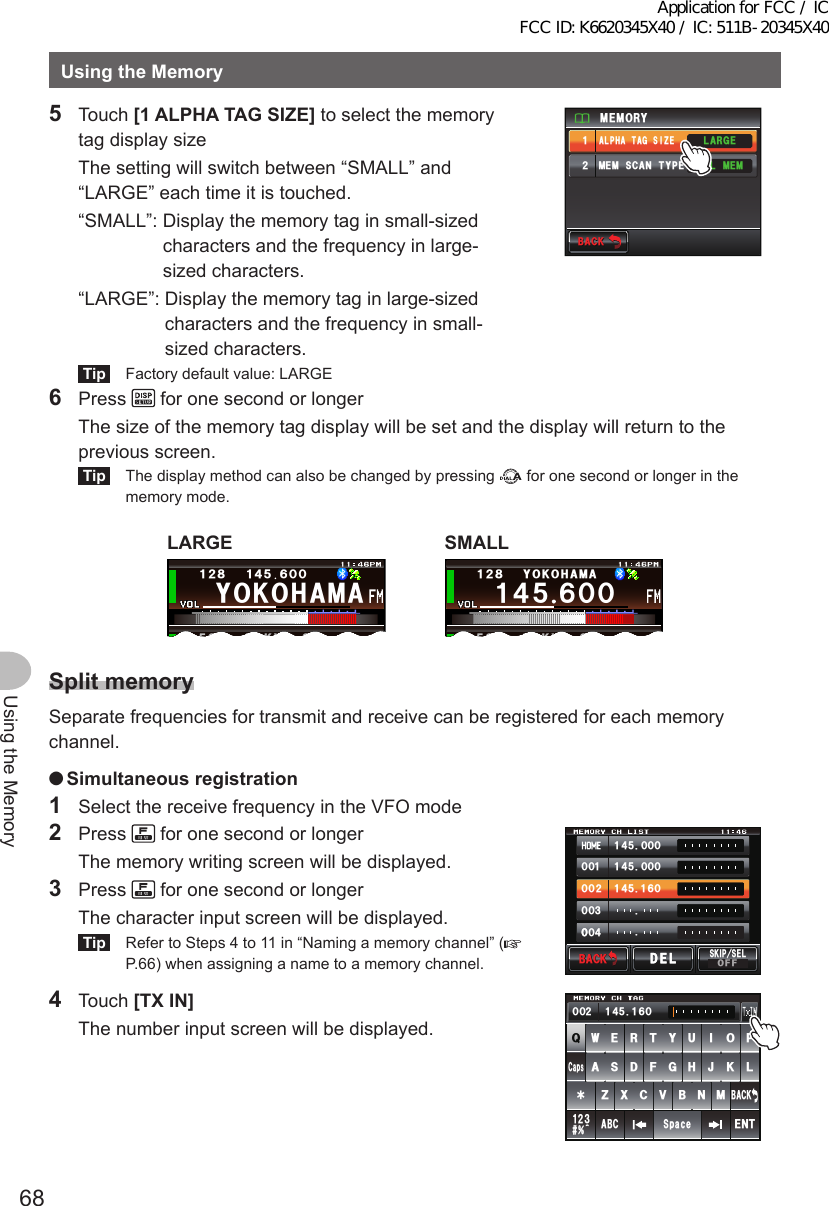 68Using the MemoryUsingtheMemory5 Touch [1ALPHATAGSIZE] to select the memory tag display size  The setting will switch between “SMALL” and “LARGE” each time it is touched.  “SMALL”:  Display the memory tag in small-sized characters and the frequency in large-sized characters.  “LARGE”:  Display the memory tag in large-sized characters and the frequency in small-sized characters.Tip  Factory default value: LARGE$#%-$#%-/&apos;/14;.#4)&apos;ᲹᲺ/&apos;/5%#06;2&apos;#.2*#6#)5+&lt;&apos;#../&apos;/6 Press   for one second or longer  The size of the memory tag display will be set and the display will return to the previous screen.Tip  The display method can also be changed by pressing   for one second or longer in the memory mode.LARGE;1-1*#/#ᲹᲺ᳀Ჹ᲼ᲽᲾᲸᲸᲽᲸᲸ61-;1Ჺ᲻SMALLᲹ᲼ᲽᲾᲸᲸᲹᲺ᳀;1-1*#/#ᲽᲸᲸ61-;1Ჺ᲻SplitmemorySeparate frequencies for transmit and receive can be registered for each memory channel. ●Simultaneousregistration1  Select the receive frequency in the VFO mode2 Press   for one second or longer  The memory writing screen will be displayed.3 Press   for one second or longer  The character input screen will be displayed.Tip  Refer to Steps 4 to 11 in “Naming a memory channel” (P.66) when assigning a name to a memory channel.᲼ᲹᲸᲽᲸᲸ᲼ᲹᲸᲽᲸᲸ᲼ᲹᲹᲽᲸᲾᲹᲸᲸᲺᲸᲸ᲻ᲸᲸᲸ᲼ᲸᲸ$#%-$#%-5-+25&apos;.1((&amp;&apos;.&amp;&apos;.4 Touch [TXIN]  The number input screen will be displayed.39&apos;46;7+12#5&amp;()*,-.&lt;:%8$0/#$% 5RCEG%CRU&apos;06@ᲹᲺ᲻$#%-᲼ᲺᲹ ᲹᲽᲸᲾᲸᲸApplication for FCC / IC FCC ID: K6620345X40 / IC: 511B-20345X40