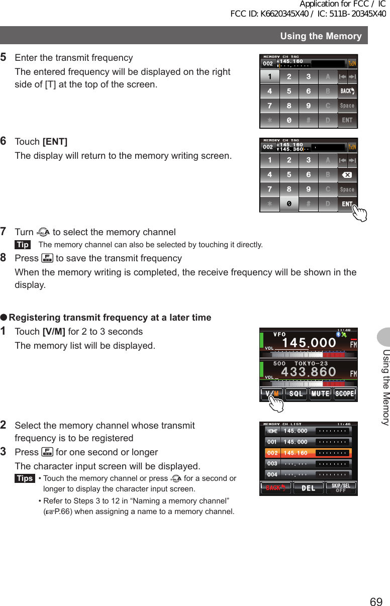 69Using the MemoryUsingtheMemory5  Enter the transmit frequency  The entered frequency will be displayed on the right side of [T] at the top of the screen.ᲹᲺ᲻᲼ᲽᲾᲿ᳀᳁᳂#$%&amp;5RCEG&apos;06$#%-ᲺᲸᲸ᲼Ჹ ᲹᲽᲸᲾ6 Touch [ENT]  The display will return to the memory writing screen.ᲹᲺ᲻᲼ᲽᲾᲿ᳀᳁᳂#$%&amp;5RCEG&apos;06ᲸᲾ᲼Ჹ᲻ᲽᲸᲾᲺᲸᲸ᲼Ჹ ᲹᲽ7 Turn   to select the memory channelTip  The memory channel can also be selected by touching it directly.8 Press   to save the transmit frequency  When the memory writing is completed, the receive frequency will be shown in the display. ●Registeringtransmitfrequencyatalatertime1 Touch [V/M] for 2 to 3 seconds  The memory list will be displayed.Ჹ᲼ᲽᲸᲸᲸ᲼᲻᲻ ᳀ᲾᲸᲽᲸᲸ61-;1Ჺ᲻/76&apos;5%12&apos;/8 53.8(12  Select the memory channel whose transmit frequency is to be registered3 Press   for one second or longer  The character input screen will be displayed.Tips  •  Touch the memory channel or press   for a second or longer to display the character input screen.  •  Refer to Steps 3 to 12 in “Naming a memory channel” (P.66) when assigning a name to a memory channel.᲼ᲹᲸᲽᲸᲸ᲼ᲹᲸᲽᲸᲸ᲼ᲹᲹᲽᲸᲾᲹᲸᲸᲺᲸᲸ᲻ᲸᲸᲸ᲼ᲸᲸ$#%-$#%-5-+25&apos;.1((&amp;&apos;.&amp;&apos;.Application for FCC / IC FCC ID: K6620345X40 / IC: 511B-20345X40