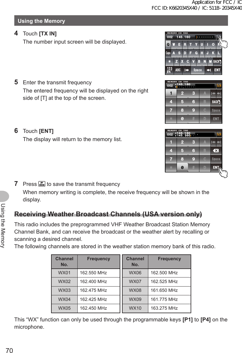 70Using the MemoryUsingtheMemory4 Touch [TXIN]  The number input screen will be displayed.39&apos;46;7+12#5&amp;()*,-.&lt;:%8$0/#$% 5RCEG%CRU&apos;06@ᲹᲺ᲻$#%-᲼ᲺᲹ ᲹᲽᲸᲾᲸᲸ5  Enter the transmit frequency  The entered frequency will be displayed on the right side of [T] at the top of the screen.ᲹᲺ᲻᲼ᲽᲾᲿ᳀᳁᳂#$%&amp;5RCEG&apos;06$#%-ᲺᲸᲸ᲼Ჹ ᲹᲽᲸᲾ6 Touch [ENT]  The display will return to the memory list.ᲹᲺ᲻᲼ᲽᲾᲿ᳀᳁᳂#$%&amp;5RCEG&apos;06ᲸᲾ᲼Ჹ᲻ᲽᲸᲾᲺᲸᲸ᲼Ჹ ᲹᲽ7 Press   to save the transmit frequency  When memory writing is complete, the receive frequency will be shown in the display.ReceivingWeatherBroadcastChannels(USAversiononly)This radio includes the preprogrammed VHF Weather Broadcast Station Memory Channel Bank, and can receive the broadcast or the weather alert by recalling or scanning a desired channel.The following channels are stored in the weather station memory bank of this radio.ChannelNo.Frequency ChannelNo.FrequencyWX01 162.550 MHz WX06 162.500 MHzWX02 162.400 MHz WX07 162.525 MHzWX03 162.475 MHz WX08 161.650 MHzWX04 162.425 MHz WX09 161.775 MHzWX05 162.450 MHz WX10 163.275 MHzThis “WX” function can only be used through the programmable keys [P1] to [P4] on the microphone.Application for FCC / IC FCC ID: K6620345X40 / IC: 511B-20345X40
