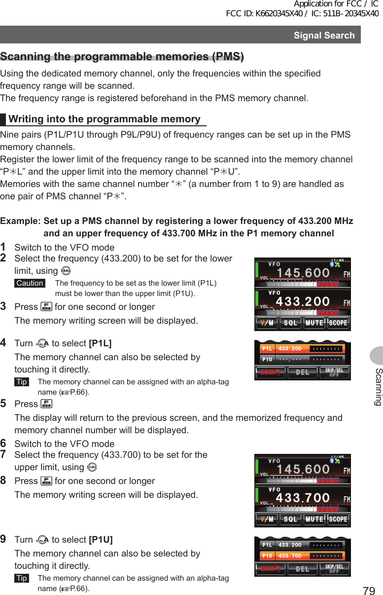 79ScanningSignalSearchScanningtheprogrammablememories(PMS)Using the dedicated memory channel, only the frequencies within the specified frequency range will be scanned.The frequency range is registered beforehand in the PMS memory channel.WritingintotheprogrammablememoryNine pairs (P1L/P1U through P9L/P9U) of frequency ranges can be set up in the PMS memory channels.Register the lower limit of the frequency range to be scanned into the memory channel “PL” and the upper limit into the memory channel “PU”.Memories with the same channel number “” (a number from 1 to 9) are handled as one pair of PMS channel “P”.Example:SetupaPMSchannelbyregisteringalowerfrequencyof433.200MHzandanupperfrequencyof433.700MHzintheP1memorychannel1  Switch to the VFO mode2  Select the frequency (433.200) to be set for the lower limit, using  Caution   The frequency to be set as the lower limit (P1L) must be lower than the upper limit (P1U).3 Press   for one second or longer  The memory writing screen will be displayed.ᲸᲸ᲼᲻᲻ ᲺᲸᲸ8(1/76&apos;5%12&apos;/853.8(1Ჹ᲼ᲽᲾ4 Turn   to select [P1L]  The memory channel can also be selected by touching it directly. Tip   The memory channel can be assigned with an alpha-tag name ( P.66).Ჸ᲻᲼Ჺ᲻ᲸᲸᲽᲸ72Ჹ.2Ჹ$#%-$#%-5-+2 5&apos;.1((&amp;&apos;.&amp;&apos;.5 Press   The display will return to the previous screen, and the memorized frequency and memory channel number will be displayed.6  Switch to the VFO mode7  Select the frequency (433.700) to be set for the upper limit, using 8 Press   for one second or longer  The memory writing screen will be displayed./76&apos;5%12&apos;/853.ᲸᲸ᲼᲻᲻ ᲿᲸᲸ8(18(1Ჹ᲼ᲽᲾ9 Turn   to select [P1U]  The memory channel can also be selected by touching it directly. Tip   The memory channel can be assigned with an alpha-tag name ( P.66).Ჸ᲻᲼Ჿ᲻ᲸᲸ᲻᲼Ჺ᲻ᲸᲸᲽᲸ72Ჹ.2Ჹ$#%-$#%-5-+2 5&apos;.1((&amp;&apos;.&amp;&apos;.Application for FCC / IC FCC ID: K6620345X40 / IC: 511B-20345X40