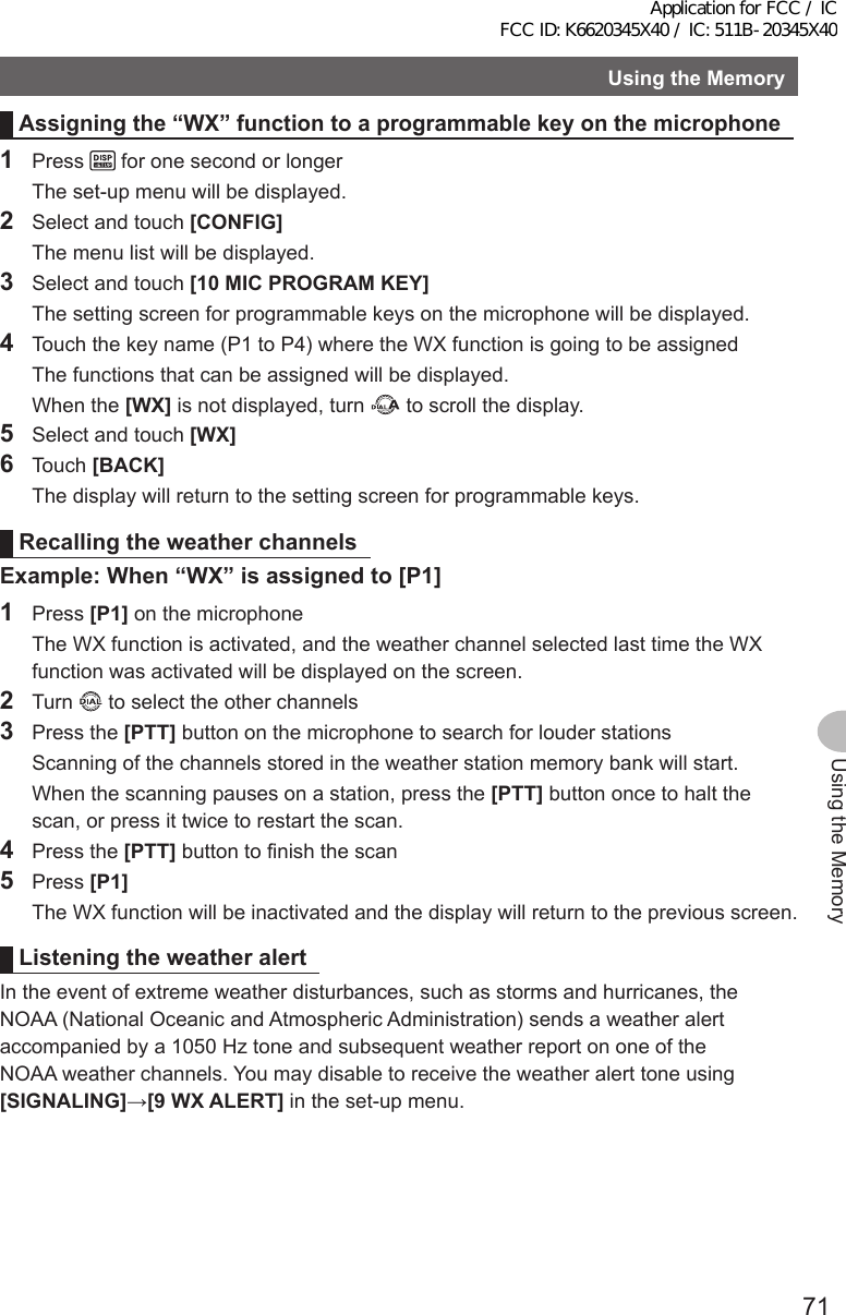 71Using the MemoryUsingtheMemoryAssigningthe“WX”functiontoaprogrammablekeyonthemicrophone1 Press   for one second or longer  The set-up menu will be displayed.2  Select and touch [CONFIG]  The menu list will be displayed.3  Select and touch [10MICPROGRAMKEY]  The setting screen for programmable keys on the microphone will be displayed.4  Touch the key name (P1 to P4) where the WX function is going to be assigned  The functions that can be assigned will be displayed.  When the [WX] is not displayed, turn   to scroll the display.5  Select and touch [WX] 6 Touch [BACK]  The display will return to the setting screen for programmable keys.RecallingtheweatherchannelsExample:When“WX”isassignedto[P1]1 Press [P1] on the microphone  The WX function is activated, and the weather channel selected last time the WX function was activated will be displayed on the screen.2 Turn   to select the other channels3  Press the [PTT] button on the microphone to search for louder stations  Scanning of the channels stored in the weather station memory bank will start.  When the scanning pauses on a station, press the [PTT] button once to halt the scan, or press it twice to restart the scan.4  Press the [PTT] button to finish the scan5 Press [P1]  The WX function will be inactivated and the display will return to the previous screen.Listeningtheweather alertIn the event of extreme weather disturbances, such as storms and hurricanes, the NOAA (National Oceanic and Atmospheric Administration) sends a weather alert accompanied by a 1050 Hz tone and subsequent weather report on one of the NOAA weather channels. You may disable to receive the weather alert tone using [SIGNALING]→[9WXALERT] in the set-up menu.Application for FCC / IC FCC ID: K6620345X40 / IC: 511B-20345X40