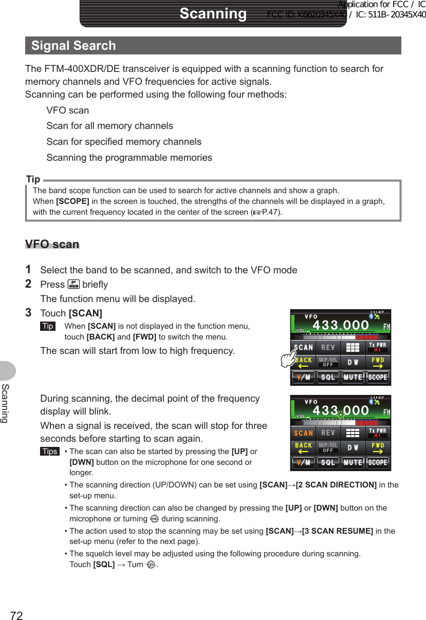 72ScanningScanningSignalSearchThe FTM-400XDR/DE transceiver is equipped with a scanning function to search for memory channels and VFO frequencies for active signals.Scanning can be performed using the following four methods:VFO scanScan for all memory channelsScan for specified memory channelsScanning the programmable memoriesTipThe band scope function can be used to search for active channels and show a graph.When [SCOPE] in the screen is touched, the strengths of the channels will be displayed in a graph, with the current frequency located in the center of the screen ( P.47).VFOscan1  Select the band to be scanned, and switch to the VFO mode2 Press   briefly  The function menu will be displayed.3 Touch [SCAN] Tip  When [SCAN] is not displayed in the function menu, touch [BACK] and [FWD] to switch the menu.  The scan will start from low to high frequency.Ჹ᲼ᲽᲾᲸᲸᲹᲺ᳀;1-1*#/#᲼᲻᲻ ᲸᲸᲸ/76&apos;5%12&apos;/853.8(15-+25&apos;.1((&amp;96Z294*+5%#0 4&apos;8(9&amp;$#%-  During scanning, the decimal point of the frequency display will blink.  When a signal is received, the scan will stop for three seconds before starting to scan again. Tips   •  The scan can also be started by pressing the [UP] or [DWN] button on the microphone for one second or longer.Ჹ᲼ᲽᲾᲸᲸᲹᲺ᳀;1-1*#/#᲼᲻᲻ ᲸᲸᲸ/76&apos;5%12&apos;/853.8(15-+25&apos;.1((&amp;96Z294*+5%#0 4&apos;8(9&amp;$#%-  •  The scanning direction (UP/DOWN) can be set using [SCAN]→[2SCANDIRECTION] in the set-up menu.  •  The scanning direction can also be changed by pressing the [UP] or [DWN] button on the microphone or turning   during scanning.  •  The action used to stop the scanning may be set using [SCAN]→[3SCANRESUME] in the set-up menu (refer to the next page).  •  The squelch level may be adjusted using the following procedure during scanning. Touch [SQL] → Turn  .Application for FCC / IC FCC ID: K6620345X40 / IC: 511B-20345X40