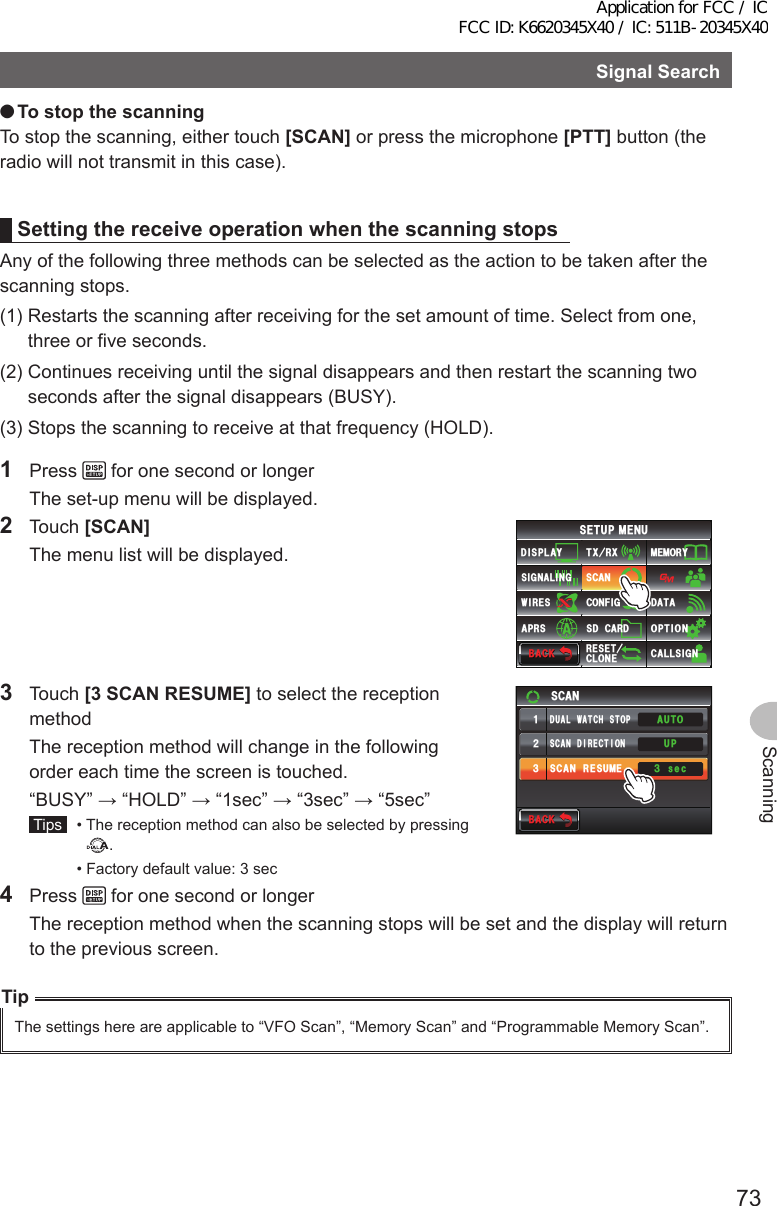 73ScanningSignalSearch ●TostopthescanningTo stop the scanning, either touch [SCAN] or press the microphone [PTT] button (the radio will not transmit in this case).SettingthereceiveoperationwhenthescanningstopsAny of the following three methods can be selected as the action to be taken after the scanning stops.(1)  Restarts the scanning after receiving for the set amount of time. Select from one, three or five seconds.(2)  Continues receiving until the signal disappears and then restart the scanning two seconds after the signal disappears (BUSY).(3)  Stops the scanning to receive at that frequency (HOLD).1 Press   for one second or longer  The set-up menu will be displayed.2 Touch [SCAN]  The menu list will be displayed.$#%-$#%-6:4:5&apos;672/&apos;074&apos;5&apos;6%.10&apos;%10(+)9Ჰ4&apos;55%#0&amp;+52.#;5+) 0#.+0)#245 126+105&amp;%#4&amp;/&apos;/14;&amp;#6#%#..5+) 03 Touch [3SCANRESUME] to select the reception method  The reception method will change in the following order each time the screen is touched.  “BUSY” → “HOLD” → “1sec” → “3sec” → “5sec” Tips   •  The reception method can also be selected by pressing .  •  Factory default value: 3 sec$#%-$#%-UGE5%#05%#04&apos;57/&apos;5%#0&amp;+4&apos;%6+10᲻ᲹᲺ᲻#761&amp;7#.9#6%*5612724 Press   for one second or longer  The reception method when the scanning stops will be set and the display will return to the previous screen.TipThe settings here are applicable to “VFO Scan”, “Memory Scan” and “Programmable Memory Scan”.Application for FCC / IC FCC ID: K6620345X40 / IC: 511B-20345X40