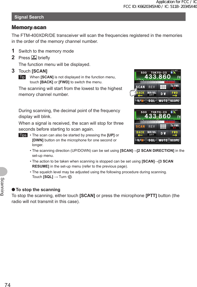 74ScanningSignalSearchMemoryscanThe FTM-400XDR/DE transceiver will scan the frequencies registered in the memories in the order of the memory channel number.1  Switch to the memory mode2 Press   briefly  The function menu will be displayed.3 Touch [SCAN] Tip  When [SCAN] is not displayed in the function menu, touch [BACK] or [FWD] to switch the menu.  The scanning will start from the lowest to the highest memory channel number.Ჹ᲼ᲽᲾᲸᲸᲹᲺ᳀;1-1*#/#᲼᲻᲻ ᳀ᲾᲸᲽᲸᲸ61-;1Ჺ᲻/76&apos;5%12&apos;/8 53.5-+25&apos;.1((&amp;96Z294*+5%#0 4&apos;8(9&amp;$#%-  During scanning, the decimal point of the frequency display will blink.  When a signal is received, the scan will stop for three seconds before starting to scan again. Tips   •  The scan can also be started by pressing the [UP] or [DWN] button on the microphone for one second or longer.Ჹ᲼ᲽᲾᲸᲸᲹᲺ᳀;1-1*#/#᲼᲻᲻ ᳀ᲾᲸᲽᲸᲸ61-;1Ჺ᲻/76&apos;5%12&apos;/8 53.5-+25&apos;.1((&amp;96Z294*+4&apos;8(9&amp;$#%-5%#0  •  The scanning direction (UP/DOWN) can be set using [SCAN]→[2SCANDIRECTION] in the set-up menu.  •  The action to be taken when scanning is stopped can be set using [SCAN]→[3SCANRESUME] in the set-up menu (refer to the previous page).  •  The squelch level may be adjusted using the following procedure during scanning. Touch [SQL] → Turn  ●TostopthescanningTo stop the scanning, either touch [SCAN] or press the microphone [PTT] button (the radio will not transmit in this case).Application for FCC / IC FCC ID: K6620345X40 / IC: 511B-20345X40