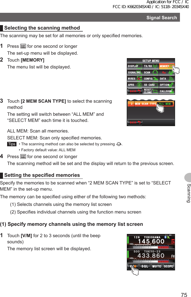 75ScanningSignalSearchSelectingthescanningmethodThe scanning may be set for all memories or only specified memories.1 Press   for one second or longer  The set-up menu will be displayed.2 Touch [MEMORY]  The menu list will be displayed.$#%-$#%-6:4:5&apos;672/&apos;074&apos;5&apos;6%.10&apos;%10(+)9Ჰ4&apos;55%#0&amp;+52.#;5+) 0#.+0)#245 126+105&amp;%#4&amp;/&apos;/14;&amp;#6#%#..5+) 03 Touch [2MEMSCANTYPE] to select the scanning method  The setting will switch between “ALL MEM” and “SELECT MEM” each time it is touched.$#%-$#%-.#4)&apos;ᲹᲺ/&apos;/5%#06;2&apos;#.2*#6#)5+&lt;&apos;#../&apos;/  ALL MEM: Scan all memories.  SELECT MEM: Scan only specified memories. Tips   • The scanning method can also be selected by pressing  .  • Factory default value: ALL MEM4 Press   for one second or longer  The scanning method will be set and the display will return to the previous screen.Settingthespecified memoriesSpecify the memories to be scanned when “2 MEM SCAN TYPE” is set to “SELECT MEM” in the set-up menu.The memory can be specified using either of the following two methods:(1) Selects channels using the memory list screen(2)  Specifies individual channels using the function menu screen(1)Specifymemorychannelsusingthememorylistscreen1 Touch [V/M] for 2 to 3 seconds (until the beep sounds)  The memory list screen will be displayed.Ჹ᲼ᲽᲾᲸᲸᲹᲺ᳀;1-1*#/#᲼᲻᲻ ᳀ᲾᲸᲽᲸᲸ61-;1Ჺ᲻/76&apos;5%12&apos;/8 53.Application for FCC / IC FCC ID: K6620345X40 / IC: 511B-20345X40