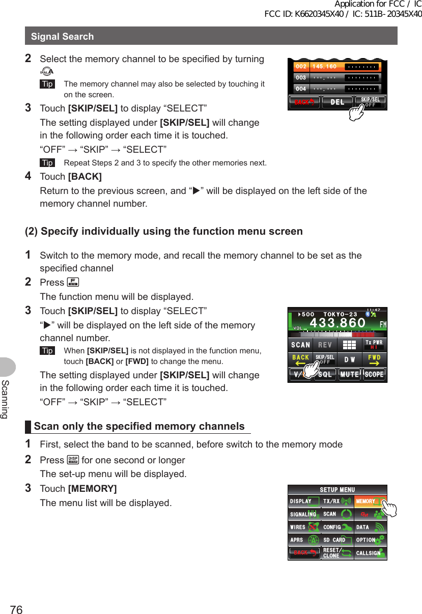 76ScanningSignalSearch2  Select the memory channel to be specified by turning  Tip   The memory channel may also be selected by touching it on the screen.3 Touch [SKIP/SEL] to display “SELECT”  The setting displayed under [SKIP/SEL] will change in the following order each time it is touched.  “OFF” → “SKIP” → “SELECT”᲼Ჹ ᲸᲽᲸᲸ᲼ᲹᲹᲽᲸᲾᲹᲸᲸᲺᲸᲸ᲻ᲸᲸᲸ᲼ᲸᲸ$#%-$#%-5-+25&apos;.1((&amp;&apos;.&amp;&apos;. Tip   Repeat Steps 2 and 3 to specify the other memories next.4 Touch [BACK]  Return to the previous screen, and “” will be displayed on the left side of the memory channel number.(2)Specifyindividuallyusingthefunctionmenuscreen1  Switch to the memory mode, and recall the memory channel to be set as the specified channel2 Press   The function menu will be displayed.3 Touch [SKIP/SEL] to display “SELECT”  “” will be displayed on the left side of the memory channel number. Tip  When [SKIP/SEL] is not displayed in the function menu, touch [BACK] or [FWD] to change the menu.  The setting displayed under [SKIP/SEL] will change in the following order each time it is touched.  “OFF” → “SKIP” → “SELECT”Ჹ᲼ᲽᲾᲸᲸᲹᲺ᳀;1-1*#/#᲼᲻᲻ ᳀ᲾᲸᲽᲸᲸ61-;1Ჺ᲻/76&apos;5%12&apos;/8 53.5-+25&apos;.1((&amp;96Z294*+5%#0 4&apos;8(9&amp;$#%-Scanonlythespecifiedmemorychannels1  First, select the band to be scanned, before switch to the memory mode2 Press   for one second or longer  The set-up menu will be displayed.3 Touch [MEMORY]  The menu list will be displayed.$#%-$#%-6:4:5&apos;672/&apos;074&apos;5&apos;6%.10&apos;%10(+)9Ჰ4&apos;55%#0&amp;+52.#;5+) 0#.+0)#245 126+105&amp;%#4&amp;/&apos;/14;&amp;#6#%#..5+) 0Application for FCC / IC FCC ID: K6620345X40 / IC: 511B-20345X40