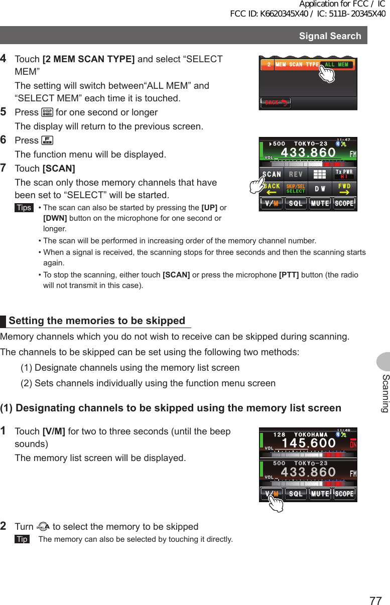 77ScanningSignalSearch4 Touch [2MEMSCANTYPE] and select “SELECT MEM”  The setting will switch between“ALL MEM” and “SELECT MEM” each time it is touched.5 Press   for one second or longer  The display will return to the previous screen.$#%-$#%-.#4)&apos;ᲹᲺ/&apos;/5%#06;2&apos;#.2*#6#)5+&lt;&apos;#../&apos;/6 Press   The function menu will be displayed.7 Touch [SCAN]  The scan only those memory channels that have been set to “SELECT” will be started. Tips   •  The scan can also be started by pressing the [UP] or [DWN] button on the microphone for one second or longer.Ჹ᲼ᲽᲾᲸᲸᲹᲺ᳀;1-1*#/#᲼᲻᲻ ᳀ᲾᲸᲽᲸᲸ61-;1Ჺ᲻/76&apos;5%12&apos;/8 53.5-+25&apos;.5&apos;.&apos;%6&amp;96Z294*+5%#0 4&apos;8(9&amp;$#%-  •  The scan will be performed in increasing order of the memory channel number.  •  When a signal is received, the scanning stops for three seconds and then the scanning starts again.  •  To stop the scanning, either touch [SCAN] or press the microphone [PTT] button (the radio will not transmit in this case).SettingthememoriestobeskippedMemory channels which you do not wish to receive can be skipped during scanning.The channels to be skipped can be set using the following two methods:(1)  Designate channels using the memory list screen(2)  Sets channels individually using the function menu screen(1)Designatingchannelstobeskippedusingthememorylistscreen1 Touch [V/M] for two to three seconds (until the beep sounds)  The memory list screen will be displayed.Ჹ᲼ᲽᲾᲸᲸᲹᲺ᳀;1-1*#/#᲼᲻᲻ ᳀ᲾᲸᲽᲸᲸ61-;1Ჺ᲻/76&apos;5%12&apos;/8 53.2 Turn   to select the memory to be skipped Tip   The memory can also be selected by touching it directly.Application for FCC / IC FCC ID: K6620345X40 / IC: 511B-20345X40