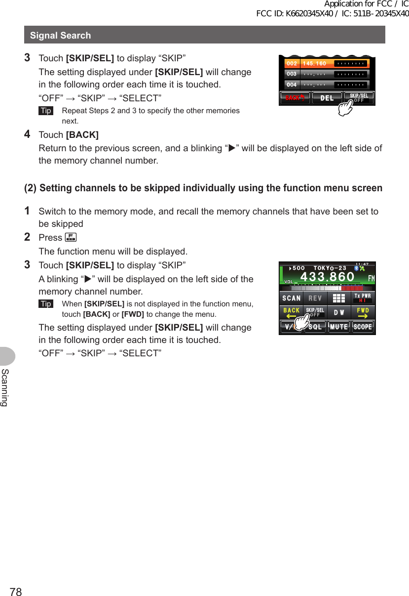 78ScanningSignalSearch3 Touch [SKIP/SEL] to display “SKIP”  The setting displayed under [SKIP/SEL] will change in the following order each time it is touched.  “OFF” → “SKIP” → “SELECT” Tip   Repeat Steps 2 and 3 to specify the other memories next.᲼Ჹ ᲸᲽᲸᲸ᲼ᲹᲹᲽᲸᲾᲹᲸᲸᲺᲸᲸ᲻ᲸᲸᲸ᲼ᲸᲸ$#%-$#%-5-+25&apos;.1((&amp;&apos;.&amp;&apos;.4 Touch [BACK]  Return to the previous screen, and a blinking “” will be displayed on the left side of the memory channel number.(2)Settingchannelstobeskippedindividuallyusingthefunctionmenuscreen1  Switch to the memory mode, and recall the memory channels that have been set to be skipped2 Press   The function menu will be displayed.3 Touch [SKIP/SEL] to display “SKIP”  A blinking “” will be displayed on the left side of the memory channel number. Tip  When [SKIP/SEL] is not displayed in the function menu, touch [BACK] or [FWD] to change the menu.  The setting displayed under [SKIP/SEL] will change in the following order each time it is touched.  “OFF” → “SKIP” → “SELECT”Ჹ᲼ᲽᲾᲸᲸᲹᲺ᳀;1-1*#/#᲼᲻᲻ ᳀ᲾᲸᲽᲸᲸ61-;1Ჺ᲻/76&apos;5%12&apos;/8 53.5-+25&apos;.1((&amp;96Z294*+5%#0 4&apos;8(9&amp;$#%-Application for FCC / IC FCC ID: K6620345X40 / IC: 511B-20345X40