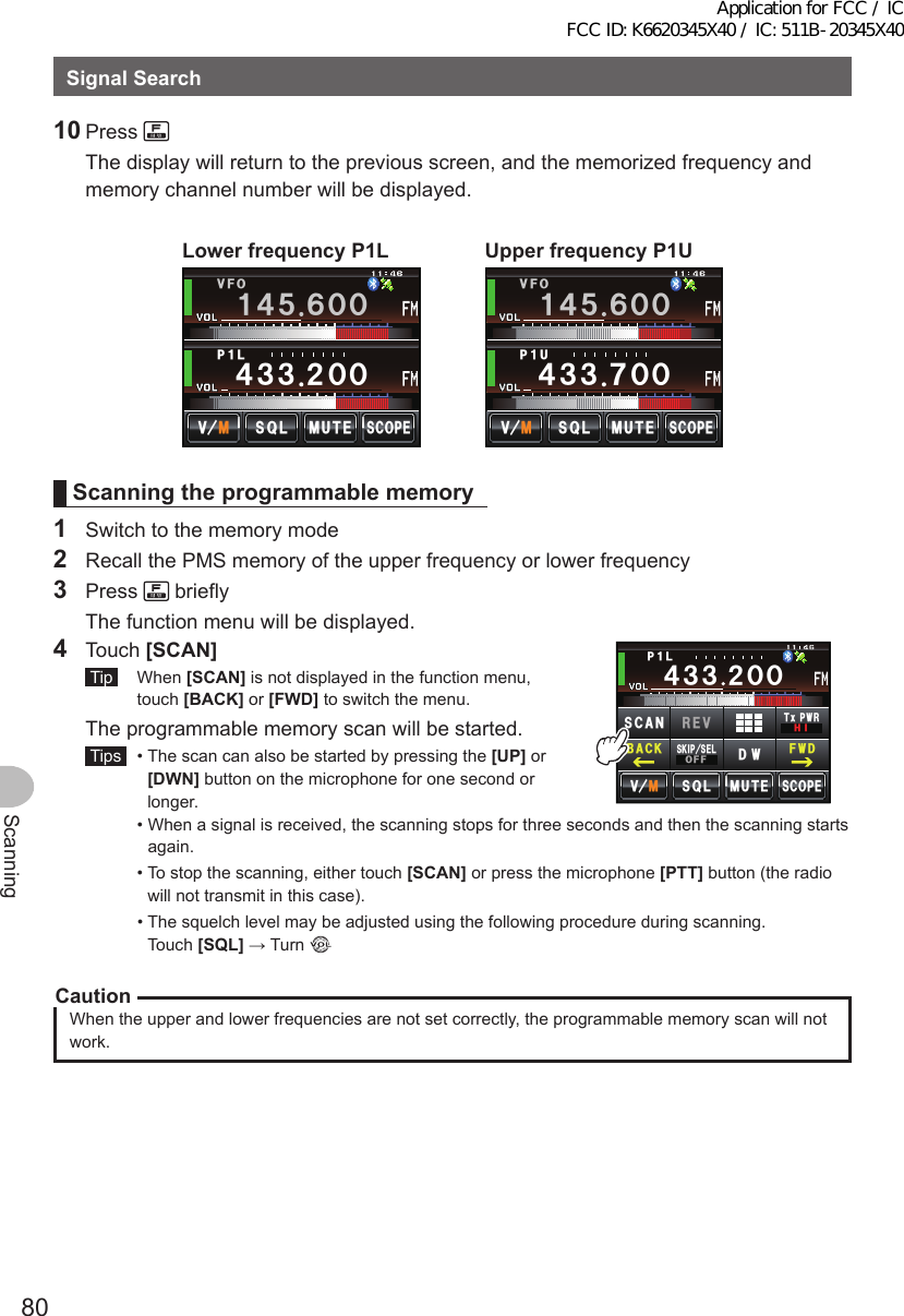 80ScanningSignalSearch10 Press     The display will return to the previous screen, and the memorized frequency and memory channel number will be displayed.LowerfrequencyP1L2Ჹ./76&apos;5%12&apos;/8 53.᲼᲻᲻ ᲺᲸᲸᲸᲸ8(1Ჹ᲼ᲽᲾUpperfrequencyP1U/76&apos;5%12&apos;/8 53.2Ჹ7᲼᲻᲻ ᲿᲸᲸᲸᲸ8(1Ჹ᲼ᲽᲾScanningtheprogrammablememory1  Switch to the memory mode2  Recall the PMS memory of the upper frequency or lower frequency3 Press   briefly  The function menu will be displayed.4 Touch [SCAN] Tip  When [SCAN] is not displayed in the function menu, touch [BACK] or [FWD] to switch the menu.  The programmable memory scan will be started. Tips   •  The scan can also be started by pressing the [UP] or [DWN] button on the microphone for one second or longer.ᲸᲸ᲼᲻᲻ ᳀ᲾᲸᲽᲸᲽᲸᲸ61-;1Ჺ᲻/76&apos;5%12&apos;/8 53.2Ჹ.᲼᲻᲻Ჺ5-+25&apos;.1((&amp;96Z294*+5%#0 4&apos;8(9&amp;$#%-  •  When a signal is received, the scanning stops for three seconds and then the scanning starts again.  •  To stop the scanning, either touch [SCAN] or press the microphone [PTT] button (the radio will not transmit in this case).  •  The squelch level may be adjusted using the following procedure during scanning. Touch [SQL] → Turn CautionWhen the upper and lower frequencies are not set correctly, the programmable memory scan will not work.Application for FCC / IC FCC ID: K6620345X40 / IC: 511B-20345X40