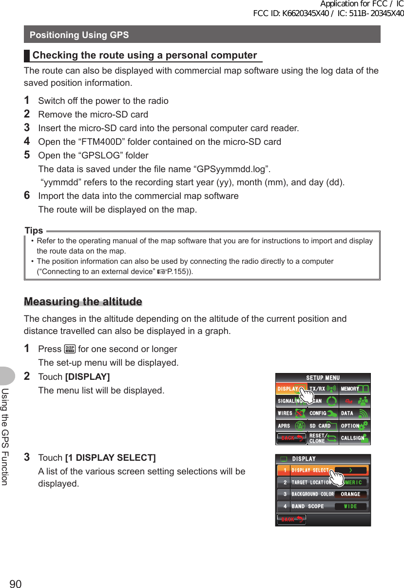 90Using the GPS FunctionPositioningUsingGPSCheckingtherouteusingapersonalcomputerThe route can also be displayed with commercial map software using the log data of the saved position information.1  Switch off the power to the radio2  Remove the micro-SD card3  Insert the micro-SD card into the personal computer card reader.4  Open the “FTM400D” folder contained on the micro-SD card5  Open the “GPSLOG” folder  The data is saved under the file name “GPSyymmdd.log”.   “yymmdd” refers to the recording start year (yy), month (mm), and day (dd).6  Import the data into the commercial map software  The route will be displayed on the map.Tips•  Refer to the operating manual of the map software that you are for instructions to import and display the route data on the map.•  The position information can also be used by connecting the radio directly to a computer (“Connecting to an external device”  P.155)).MeasuringthealtitudeThe changes in the altitude depending on the altitude of the current position and distance travelled can also be displayed in a graph.1 Press   for one second or longer  The set-up menu will be displayed.2 Touch [DISPLAY]  The menu list will be displayed.$#%-$#%-6:4:5&apos;672/&apos;074&apos;5&apos;6%.10&apos;%10(+)9Ჰ4&apos;55%#0&amp;+52.#;5+) 0#.+0)#245 126+105&amp;%#4&amp;/&apos;/14;&amp;#6#%#..5+) 03 Touch [1DISPLAYSELECT]  A list of the various screen setting selections will be displayed.Ż6#4)&apos;6.1%#6+10&amp;+52.#;&amp;+52.#;5&apos;.&apos;%6#0)&apos;41$#%-)4170&amp;%1.1407/&apos;4+%9+&amp;&apos;$#0&amp;5%12&apos;ᲹᲺ᲻᲼$#%-$#%-Application for FCC / IC FCC ID: K6620345X40 / IC: 511B-20345X40