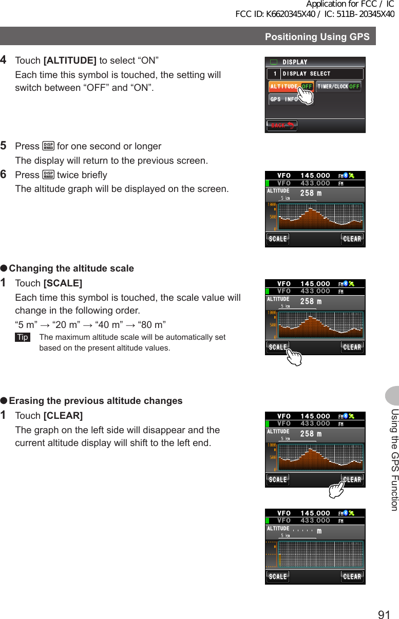 91Using the GPS FunctionPositioningUsingGPS4 Touch [ALTITUDE] to select “ON”  Each time this symbol is touched, the setting will switch between “OFF” and “ON”.&amp;+52.#;)25+0(1#.6+67&amp;&apos;((101((16+/&apos;4%.1%-&amp;+52.#;5&apos;.&apos;%6Ჹ$#%-$#%-5 Press   for one second or longer  The display will return to the previous screen.6 Press   twice briefly  The altitude graph will be displayed on the screen.ᲺᲽ᳀O#.6+67&amp;&apos;5%#.&apos;%.&apos;#4ᲸᲹ᲼ᲽᲸᲸ18(18( Ჸ᲼᲻᲻ᲸᲸ ●Changingthealtitude scale1 Touch [SCALE]  Each time this symbol is touched, the scale value will change in the following order.  “5 m” → “20 m” → “40 m” → “80 m” Tip   The maximum altitude scale will be automatically set based on the present altitude values.ᲺᲽ᳀O#.6+67&amp;&apos;5%#.&apos;%.&apos;#4ᲸᲹ᲼ᲽᲸᲸ18(18( Ჸ᲼᲻᲻ᲸᲸ ●Erasingthepreviousaltitudechanges1 Touch [CLEAR]  The graph on the left side will disappear and the current altitude display will shift to the left end.ᲺᲽ᳀O#.6+67&amp;&apos;5%#.&apos;%.&apos;#4ᲸᲹ᲼ᲽᲸᲸ18(18( Ჸ᲼᲻᲻ᲸᲸO#.6+67&amp;&apos;5%#.&apos;%.&apos;#4ᲸᲹ᲼ᲽᲸᲸ18(18( Ჸ᲼᲻᲻ᲸᲸApplication for FCC / IC FCC ID: K6620345X40 / IC: 511B-20345X40