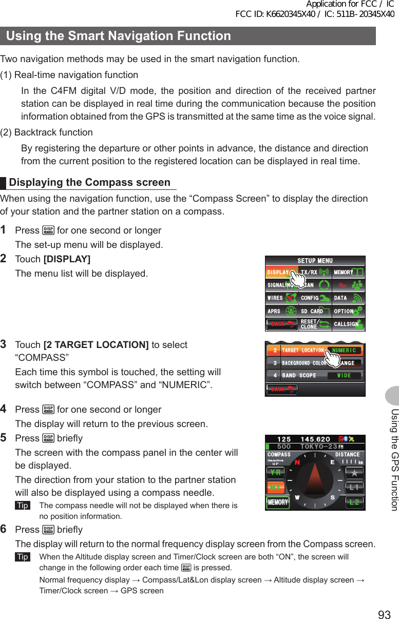 93Using the GPS FunctionUsingtheSmartNavigationFunctionTwo navigation methods may be used in the smart navigation function.(1) Real-time navigation functionIn the C4FM digital V/D mode, the position and direction of the received partner station can be displayed in real time during the communication because the position information obtained from the GPS is transmitted at the same time as the voice signal.(2) Backtrack functionBy registering the departure or other points in advance, the distance and direction from the current position to the registered location can be displayed in real time.DisplayingtheCompassscreenWhen using the navigation function, use the “Compass Screen” to display the direction of your station and the partner station on a compass.1 Press   for one second or longer  The set-up menu will be displayed.2 Touch [DISPLAY]  The menu list will be displayed.$#%-$#%-6:4:5&apos;672/&apos;074&apos;5&apos;6%.10&apos;%10(+)9Ჰ4&apos;55%#0&amp;+52.#;5+) 0#.+0)#245 126+105&amp;%#4&amp;/&apos;/14;&amp;#6#%#..5+) 03 Touch [2TARGETLOCATION] to select “COMPASS”  Each time this symbol is touched, the setting will switch between “COMPASS” and “NUMERIC”.Ż6#4)&apos;6.1%#6+10&amp;+52.#;5&apos;.&apos;%6#0)&apos;41$#%-)4170&amp;%1.149+&amp;&apos;$#0&amp;5%12&apos;ᲹᲺ᲻᲼$#%-$#%-07/&apos;4+%4 Press   for one second or longer  The display will return to the previous screen.5 Press   briefly  The screen with the compass panel in the center will be displayed.  The direction from your station to the partner station will also be displayed using a compass needle. Tip   The compass needle will not be displayed when there is no position information.%1/2#55 &amp;+56#0%&apos;/;;4.Ჺ.Ჹ/&apos;/14;ᲸᲽᲹᲺ Ჹ᲼ᲽᲾᲺᲽ6-;11Ჺ᲻ᲸᲸMO␃␃␃␃09&apos;56 Press   briefly The display will return to the normal frequency display screen from the Compass screen. Tip   When the Altitude display screen and Timer/Clock screen are both “ON”, the screen will change in the following order each time   is pressed.  Normal frequency display → Compass/Lat&amp;Lon display screen → Altitude display screen → Timer/Clock screen → GPS screenApplication for FCC / IC FCC ID: K6620345X40 / IC: 511B-20345X40