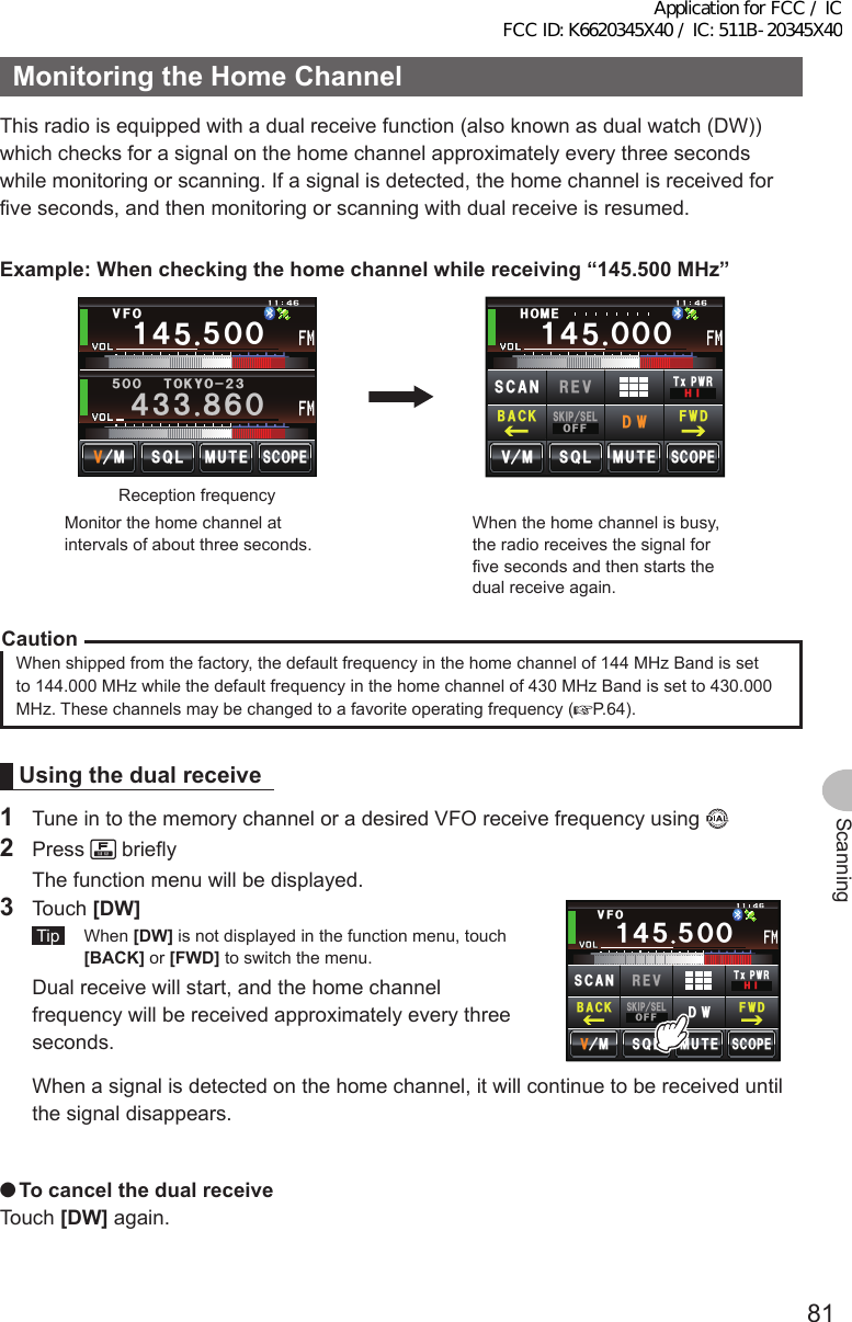 81ScanningMonitoringtheHomeChannelThis radio is equipped with a dual receive function (also known as dual watch (DW)) which checks for a signal on the home channel approximately every three seconds while monitoring or scanning. If a signal is detected, the home channel is received for five seconds, and then monitoring or scanning with dual receive is resumed.Example:Whencheckingthehomechannelwhilereceiving“145.500MHz”ᲸᲸ᲼᲻᲻ ᳀ᲾᲸᲽᲸᲸ61-;1Ჺ᲻/76&apos;5%12&apos;/853.8(1Ჹ᲼ᲽᲽReception frequencyᲸᲸ᲼᲻᲻ ᳀ᲾᲸᲽᲸᲽᲸᲸ61-;1Ჺ᲻/76&apos;5%12&apos;8 53.ᲸᲹ ᲼Ჽ*1/&apos;/5-+25&apos;.1((&amp;96Z294*+5%#0 4&apos;8(9&amp;$#%-Monitor the home channel at intervals of about three seconds.  When the home channel is busy, the radio receives the signal for five seconds and then starts the dual receive again.CautionWhen shipped from the factory, the default frequency in the home channel of 144 MHz Band is set to 144.000 MHz while the default frequency in the home channel of 430 MHz Band is set to 430.000 MHz. These channels may be changed to a favorite operating frequency ( P.64).Usingthedualreceive1  Tune in to the memory channel or a desired VFO receive frequency using 2 Press   briefly  The function menu will be displayed.3 Touch [DW] Tip  When [DW] is not displayed in the function menu, touch [BACK] or [FWD] to switch the menu.  Dual receive will start, and the home channel frequency will be received approximately every three seconds.ᲸᲸ᲼᲻᲻ ᳀ᲾᲸᲽᲸᲽᲸᲸ61-;1Ჺ᲻/76&apos;5%12&apos;53./8(1Ჹ᲼ᲽᲽ85-+25&apos;.1((&amp;96Z294*+5%#0 4&apos;8(9&amp;$#%-  When a signal is detected on the home channel, it will continue to be received until the signal disappears. ●TocancelthedualreceiveTouch [DW] again.Application for FCC / IC FCC ID: K6620345X40 / IC: 511B-20345X40