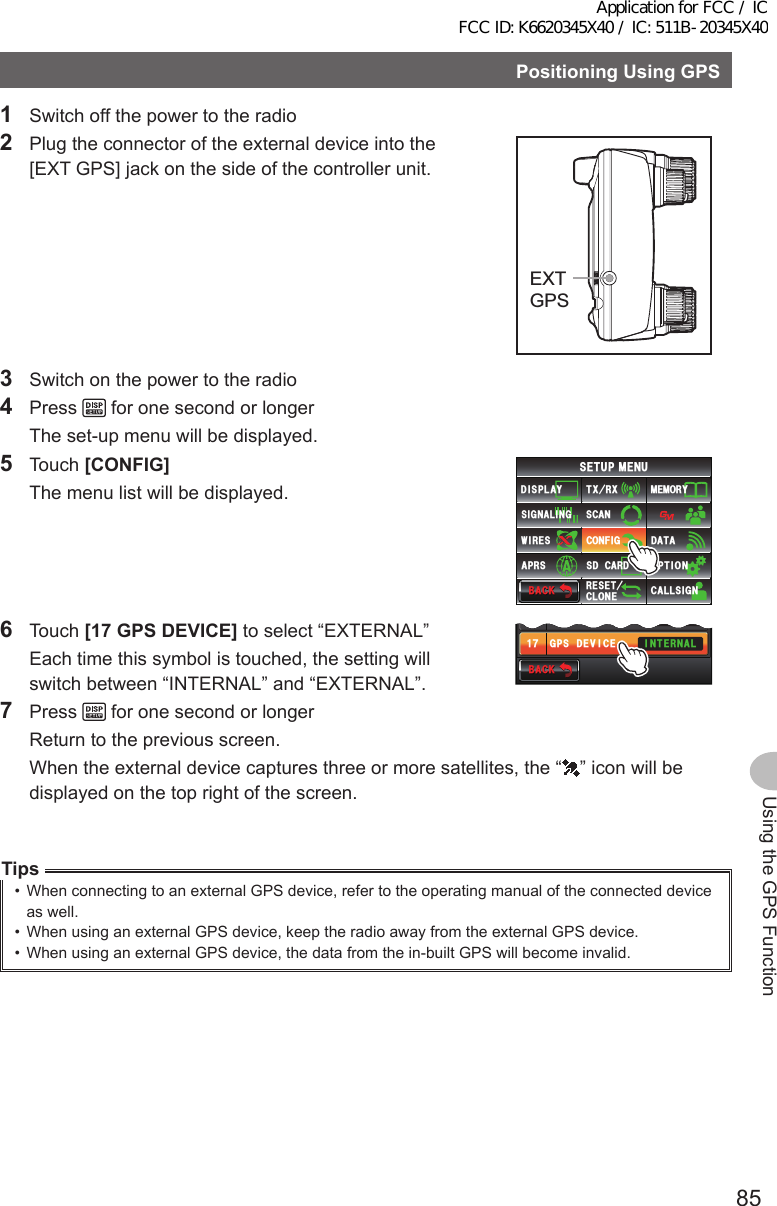 85Using the GPS FunctionPositioningUsingGPS1  Switch off the power to the radio2  Plug the connector of the external device into the [EXT GPS] jack on the side of the controller unit.EXTGPS3  Switch on the power to the radio4 Press   for one second or longer  The set-up menu will be displayed.5 Touch [CONFIG]  The menu list will be displayed.$#%-$#%-6:4:5&apos;672/&apos;074&apos;5&apos;6%.10&apos;%10(+)9Ჰ4&apos;55%#0&amp;+52.#;5+) 0#.+0)#245 126+105&amp;%#4&amp;/&apos;/14;&amp;#6#%#..5+) 06 Touch [17GPSDEVICE] to select “EXTERNAL”  Each time this symbol is touched, the setting will switch between “INTERNAL” and “EXTERNAL”.$#%-$#%-)25&amp;#67/)25&amp;&apos;8+%&apos; +06&apos;40#.9)5ᲾᲹᲿᲹ7 Press   for one second or longer  Return to the previous screen.  When the external device captures three or more satellites, the “ ” icon will be displayed on the top right of the screen.Tips•  When connecting to an external GPS device, refer to the operating manual of the connected device as well.•  When using an external GPS device, keep the radio away from the external GPS device.•  When using an external GPS device, the data from the in-built GPS will become invalid.Application for FCC / IC FCC ID: K6620345X40 / IC: 511B-20345X40